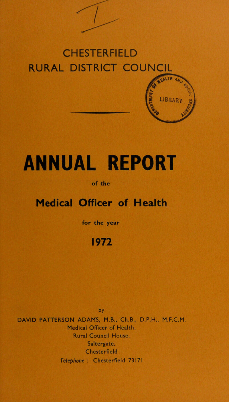 CHESTERFIELD RURAL DISTRICT COUNCIL ANNUAL REPORT of the Medical Officer of Health for the year 1972 by DAVID PATTERSON ADAMS, M.B., Ch.B., D.P.H., M.F.C.M. Medical Officer of Health, Rural Council House, Saltergate, Chesterfield Telephone : Chesterfield 73171