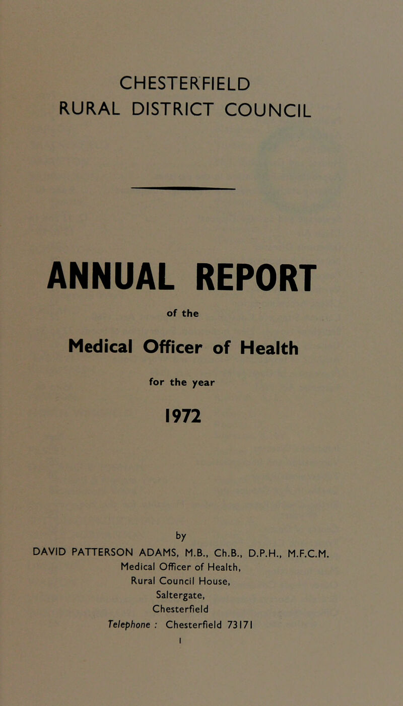 CHESTERFIELD RURAL DISTRICT COUNCIL ANNUAL REPORT of the Medical Officer of Health for the year 1972 by DAVID PATTERSON ADAMS, M.B.. Ch.B., D.P.H., M.F.C.M. Medical Officer of Health, Rural Council House, Saltergate, Chesterfield Telephone : Chesterfield 73171