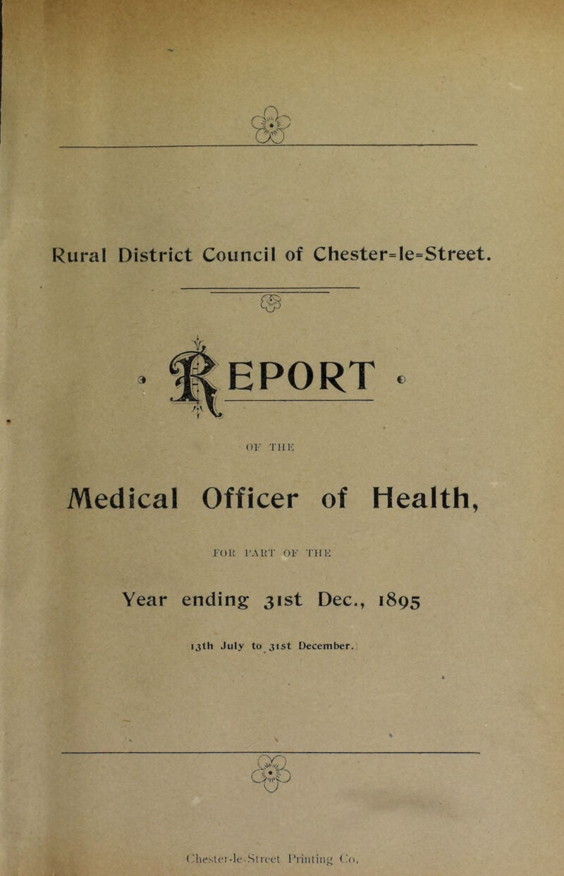 Rural District Council of Chester=le=Street. 3 EPORT OF T11 !■: €> Medical Officer of Health, I'OI! l’AliT OF THU Year ending 31st Dec., 1895 13th July to 31st December. o < ‘liestei-le-Street ITintin Co.