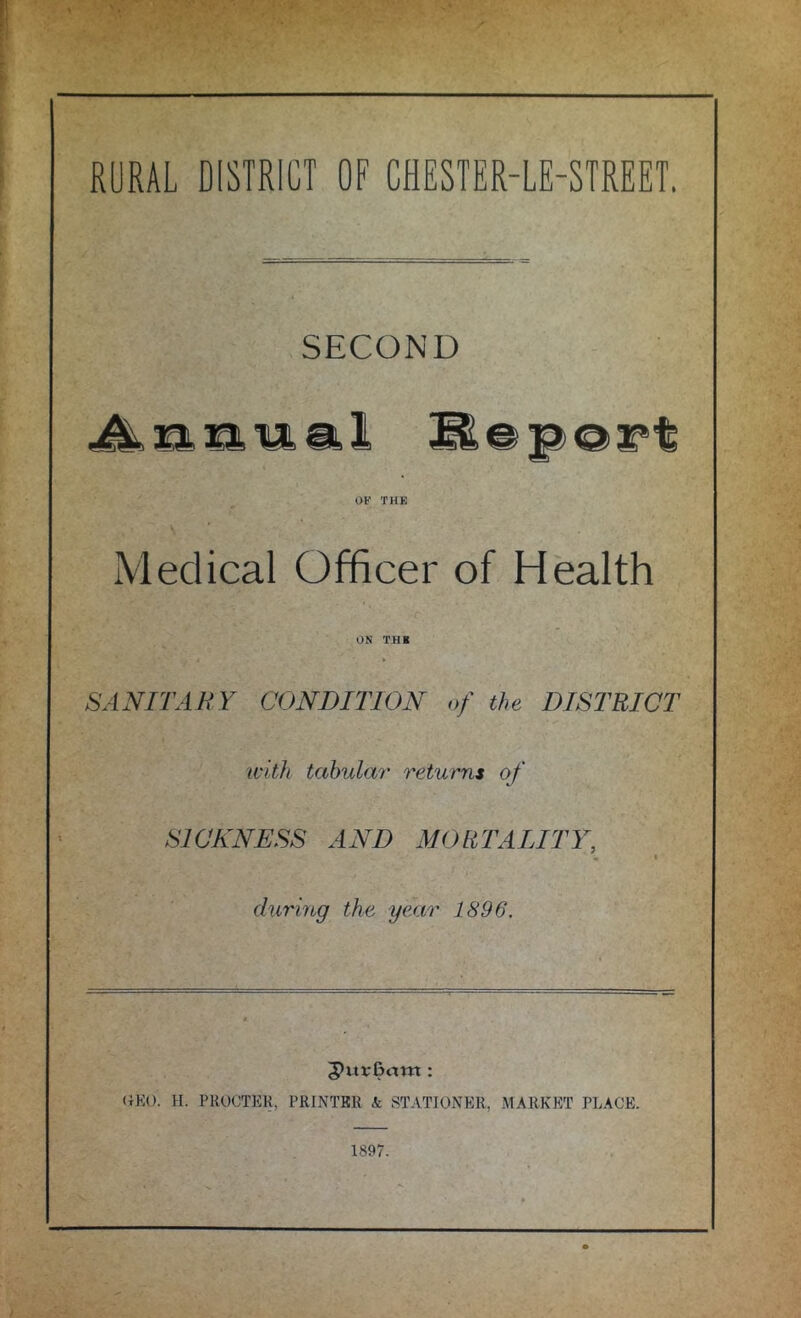 RURAL DISTRICT OF CHESTER-LE-STREET. SECOND filial 3E@p@i*t OF THE Medical Officer of Health ON THE SANITARY CONDITION of the DISTRICT with tabular returns of SICKNESS AND MORTALITY, * * during the year 1896. 5>itv£>am : Oil). H. PROCTER, PRINTER k STATIONER, MARKET PLACE. 1897.