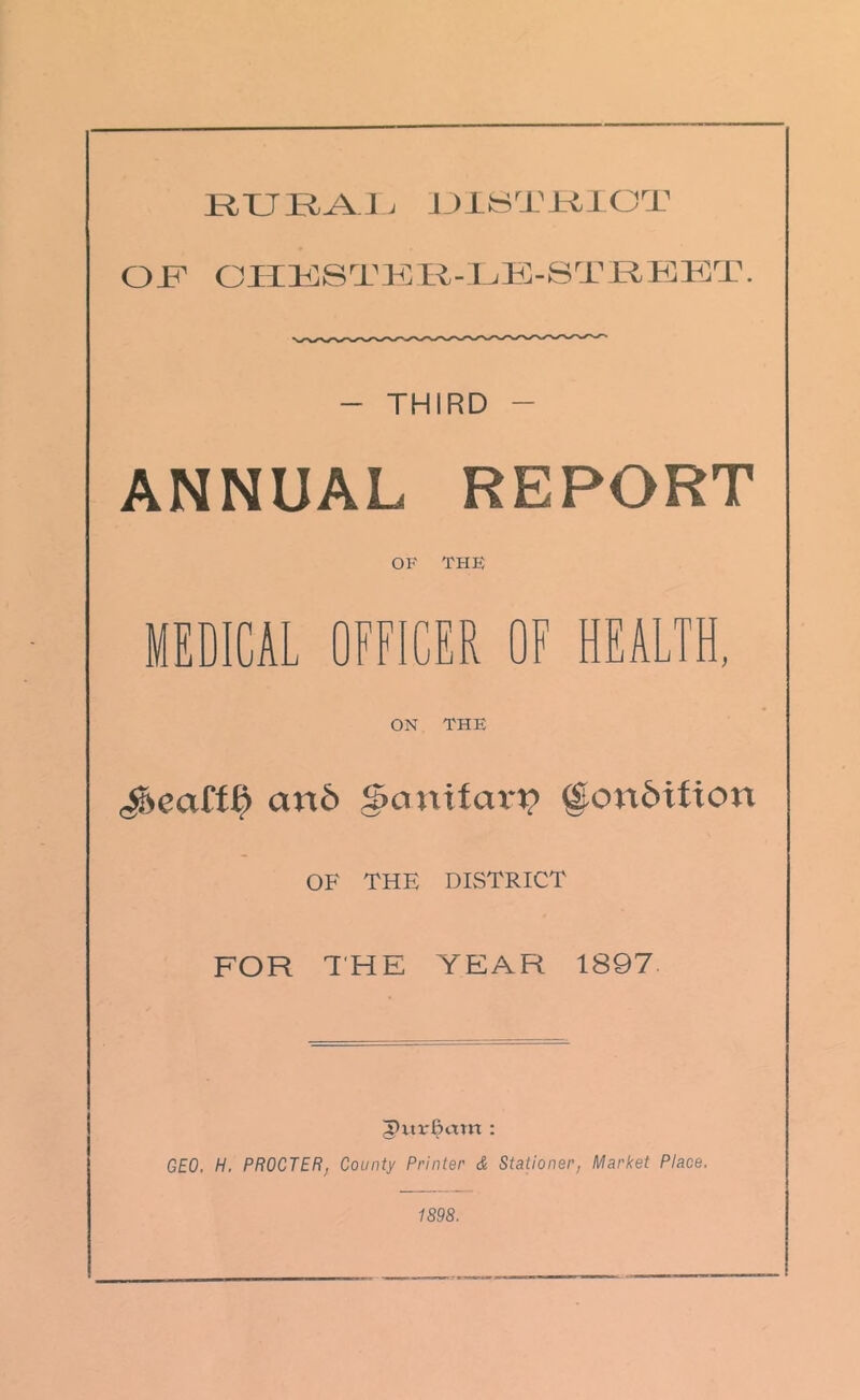 RURAL DISTRICT OT CHESTSR-LE-STREET. - THIRD - ANNUAL REPORT OF THE MEDICAL OFFICER OF HEALTH, ON THE cm6 ScmifcuT? ©on&tfion OF THE DISTRICT FOR THE YEAR 1897 5>ur£am : GEO. H. PROCTER, County Printer & Stationer, Market Place. 1S98.