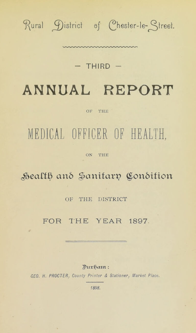 ^ural ^£)islric! oj (^hesier-le-^lreel. - THIRD - ANNUAL REPORT OF THE MEDICAL OFFICER OF HEALTH. ON THE Real'll) an6 g>anitarx? (£on6ition OF THE DISTRICT FOR THE YEAR 1897. GEO. H. PROCTER, County Printer & Stationer, Market Place. 1898.