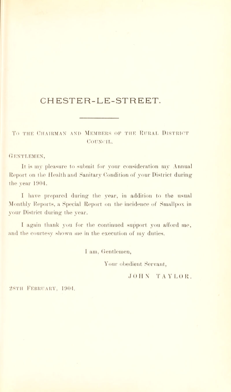 CH ESTER-LE-STREET. Tn the Chairman and Members of the Council. Ritual District Gentlemen, It is my pleasure fo submit for your consideration my Annual Report on ihe Health and Sanitary Condition of your District during 1 he year 1904. 1 have prepared during the year, in addition to the usual Monthly Reports, a Special Report on the incidence of Smallpox in your District during the year. I again thank you for the continued support you afford me, and the courtesy shown me in the execution of my duties. 1 am, Gentlemen, Your obedient Servant, JOHN TAYLOR. 2htii February, 1904.