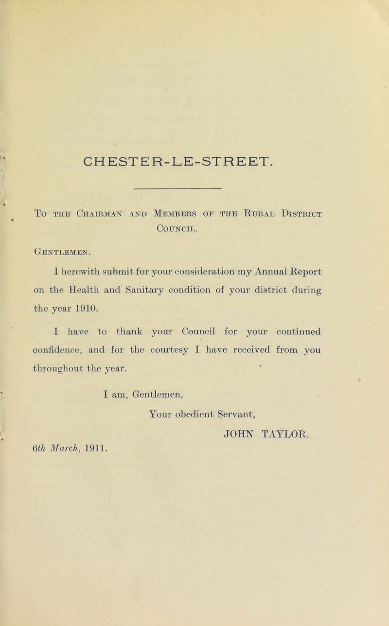 CHESTER-LE-STREET. To the Chairman and Members of the Rural District Council. Gentlemen. I herewith submit for your consideration my Annual Report on the Health and Sanitary condition of your district during the year 1910. I have to thank your Council for your continued confidence, and for the courtesy I have received from you throughout the year. I am, Gentlemen, Your obedient Servant, JOHN TAYLOR. 6th March, 1911.