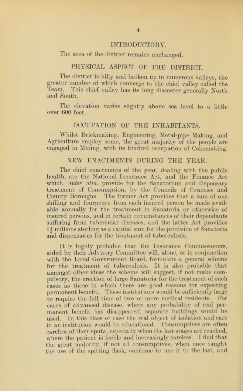 INTRODUCTORY. The area of the district remains unchanged. PHYSICAL ASPECT OF THE DISTRICT. The district is hilly and broken up in numerous valleys, the greater number of which converge to the chief valley called the Team. This chief valley has its long diameter generally North and South. The elevation varies slightly above sea level to a little over 600 feet. OCCUPATION OF THE INHABITANTS. Whilst Brickmaking, Engineering, Metal-pipe Making, and Agriculture employ some, the great majority of the people are engaged in Mining, with its kindred occupation of Cokemaking. NEW ENACTMENTS DURING THE YEAR. The chief enactments of the year, dealing with the public health, are the National Insurance Act, and the Finance Act which, inter alia, provide for the Sanatorium and dispensary treatment of Consumption, by the Councils of Counties and County Boroughs. The former Act provides that a sum of one shilling and fourpence from each insured person be made avail- able annually for the treatment in Sanatoria or otherwise of insured persons, and in certain circumstances of their dependants suffering from tubercular diseases, and the latter Act provides 1| millions sterling as a capital sum for the provision of Sanatoria and dispensaries for the treatment of tuberculosis. It is highly probable that the Insurance Commissioners, aided by their Advisory Committee will, alone, or in conjunction with the Local Government Board, formulate a general scheme for the treatment of tuberculosis. It is also probable that amongst other ideas the scheme will suggest, if not make com- pulsory, the erection of large Sanatoria for the treatment of such cases as those in which there are good reasons for expecting permanent benefit. These institutions would be sufficiently large to require the full time of two or more medical residents. For cases of advanced disease, where any probability of real per- manent benefit has disappeared, separate buildings would be used. In this class of case the real object of isolation and care in an institution would be educational. Consumptives are often careless of their sputa, especially when the last stages are reached, where the patient is feeble and increasingly careless. I find that the great majority, if not all consumptives, when once taught the use of the spitting flask, continue to use it to the last, and