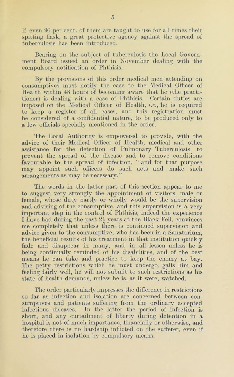 if even 90 per cent, of them are taught to use for all times their spitting flask, a great protective agency against the spread of tuberculosis has been introduced. Bearing on the subject of tuberculosis the Local Govern- ment Board issued an order in November dealing with the compulsory notification of Phthisis. By the provisions of this order medical men attending on consumptives must notify the case to the Medical Officer of Health within 48 hours of becoming aware that he (the practi- tioner) is dealing with a case of Phthisis. Certain duties are imposed on the Medical Officer of Health, i.e., he is required to keep a register of all cases, and this registration must be considered of a confidential nature, to be produced only to a few officials specially mentioned in the order. The Local Authority is empowered to provide, with the advice of their Medical Officer of Health, medical and other assistance for the detection of Pulmonary Tuberculosis, to prevent the spread of the disease and to remove conditions favourable to the spread of infection, “ and for that purpose may appoint such officers do such acts and make such arrangements as may be necessary.” The words in the latter part of this section appear to me to suggest very strongly the appointment of visitors, male or female, whose duty partly or wholly would be the supervision and advising of the consumptive, and this supervision is a very important step in the control of Phthisis, indeed the experience I have had during the past 24 years at the Black Pell, convinces me completely that unless there is continued supervision and advice given to the consumptive, who has been in a Sanatorium, the beneficial results of his treatment in that institution quickly fade and disappear in many, and in all lessen unless he is being continually reminded of his disabilities, and of the best means he can take and practice to keep the enemy at bay. The petty restrictions which he must undergo, galls him and feeling fairly well, he will not submit to such restrictions as his state of health demands, unless he is, as it were, watched. The order particularly impresses the difference in restrictions so far as infection and isolation are concerned between con- sumptives and patients suffering from the ordinary accepted infectious diseases. In the latter the period of infection is short, and any curtailment of liberty during detention in a hospital is not of much importance, financially or otherwise, and therefore there is no hardship inflicted on the sufferer, even if he is placed in isolation by compulsory means.