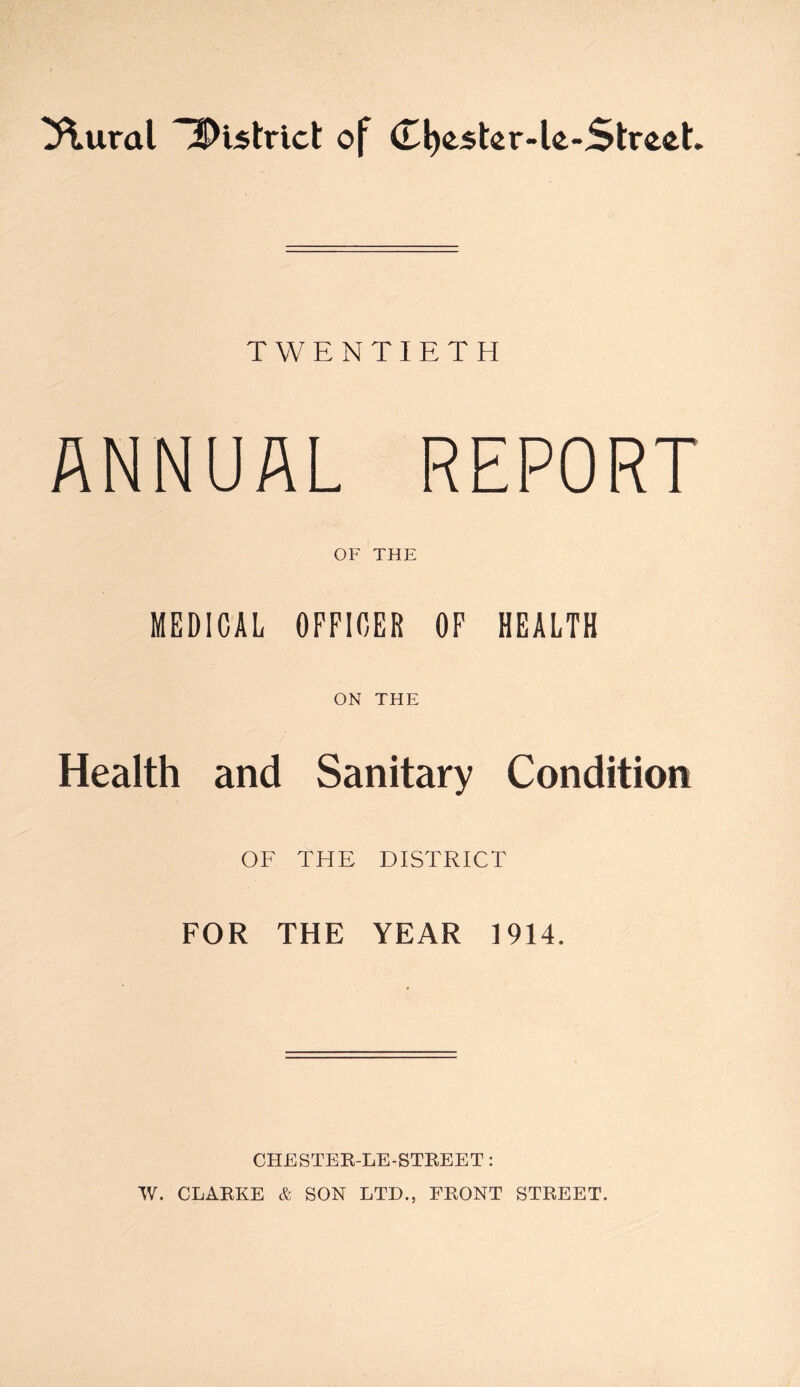 3\ural District of (Tfyestcr-le-Strcct TWENTIETH ANNUAL REPORT OF THE MEDICAL OFFICER OF HEALTH ON THE Health and Sanitary Condition OF THE DISTRICT FOR THE YEAR 1914. CHESTER-LE-STREET: W. CLARKE & SON LTD., FRONT STREET.