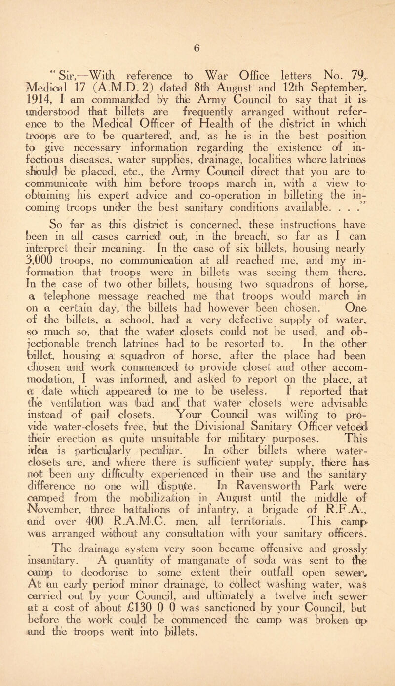 ** Sir,—With reference to War Office letters No. 79, Medical 17 (A.M.D.2) dated 8th August and 12th September, 1914, I am commanded by the Army Council to say that it is understood that billets are frequently arranged without refer- ence to the Medical Officer of Health of the district in which troops are to be quartered, and, as he is in the best position to give necessary information regarding the existence of in- fectious diseases, water supplies, drainage, localities where latririas should be placed, etc., the Army Council direct that you are to communicate with him before troops march in, with a view to obtaining his expert advice and co-operation in billeting the in- coming troops under the best sanitary conditions available. . . . So far as this district is concerned, these instructions have been in all cases carried out, m the breach, so far as I can interpret their meaning. In the case of six billets, housing nearly 3,000 troops, no communication at all reached me, and my in- formation that troops were in billets was seeing them there. In the case of two other billets, housing two squadrons of horse,, a telephone message reached me that troops would march in on a certain day, the billets had however been chosen. One of the billets, a school, had a very defective supply of water, so much so, that the water* closets could not be used, and ob- jectionable trench latrines had to be resorted to. In the other billet, housing a squadron of horse, after the place had been chosen and work commenced to provide closet and other accom- modation, I was informedi, and asked to report on the place, at a date which appeared to me to be useless. I reported that the ventilation was bad1 and that water closets were advisable instead of pail closets. Your Council was willing to pro- vide water-closets free, but the Divisional Sanitary Officer vetoed their erection as quite unsuitable for military purposes. This idea is particularly peculiar. In other billets where water- elosets are, and where there is sufficient water supply, there has not been any difficulty experienced in their use and the sanitary difference no one will dispute. In Ravensworth Park were camped from the mobilization in August until the middle of November, three battalions of infantry, a brigade of R.F.A., and over 400 R.A.M.C. mem all territorials. This camp was arranged without any consultation with vour sanitary officers. The drainage system very soon became offensive and grossly insanitary. A quantity of manganat'e of soda was sent to the camp to deodorise to some extent their outfall open sewer'. At an early period minor drainage, to collect washing water, was carried out hy your Council, and ultimately a twelve inch sewer at a cost of about £130 0 0 was sanctioned by your Council, hut before the work1 could be commenced the camp was broken up and the troops went into billets.