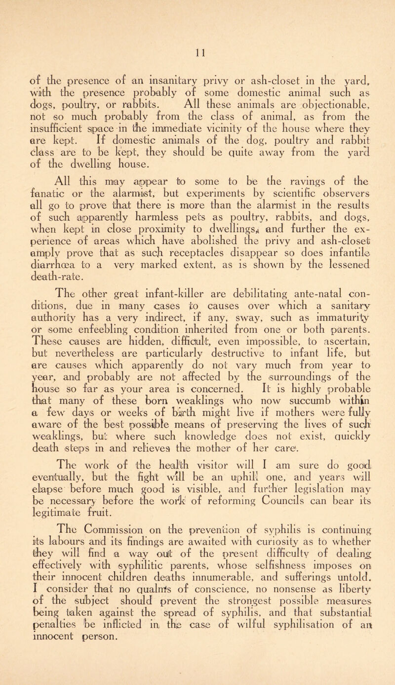 of the presence of an insanitary privy or ash-closet in the yard, with the presence probably of some domestic animal such as dogs, poultry, or rabbits. All these animals are objectionable, not so much probably from the class of animal, as from the insufficient space m the immediate vicinity of the house where they are kept. If domestic animals of the dog, poultry and rabbit class are to be kept, they should be quite away from the yard of the dwelling house. All this may appear to some to be the ravings of the fanatic or the alarmist, but experiments by scientific observers all go to prove that there is more than the alarmist in the results of such apparently harmless pets as poultry, rabbits, and dogs, when kept in close proximity to dwellings^ and further the ex- perience of areas which have abolished the privy and ash-closet amply prove that as such receptacles disappear so does infantile diarrhoea to a very marked extent, as is shown by the lessened dea tli-rate. The other great infant-killer are debilitating ante-natal con- ditions, due in many cases to causes over which a sanitary authority has a very indirect, if any, sway, such as immaturity or some enfeebling condition inherited from one or both parents. These causes are hidden, difficult, even impossible, to ascertain, but nevertheless are particularly destructive to infant life, but are causes which apparently do not vary much from year to year, and probably are not affected by the surroundings of the house so far as your area is concerned. It is highly probable that many of these born weaklings who now succumb within a few days or weeks of birth might live if mothers were fully aware of the best possible means of preserving the lives of such weaklings, but where such knowledge does not exist, quickly death steps in and relieves the mother of her care. The work of the health visitor will I am sure do good; eventually, but the fight will be an uphill one, and years will elapse before much good is visible, and further legislation may be necessary before the wokk of reforming Councils can bear its legitimate fruit. The C ommiss'ion on the prevention of syphilis is continuing its labours and its findings are awaited with curiosity as to whether they will find a way oult of the present difficulty of dealing effectively with syphilitic parents, whose selfishness imposes on their innocent children deaths innumerable, and sufferings untold. I consider that no qualrris of conscience, no nonsense as liberty of the subject should prevent the strongest possible measures being taken against the spread of syphilis, and that substantial penalties be inflicted in the case of wilful syphilisation of an innocent person.