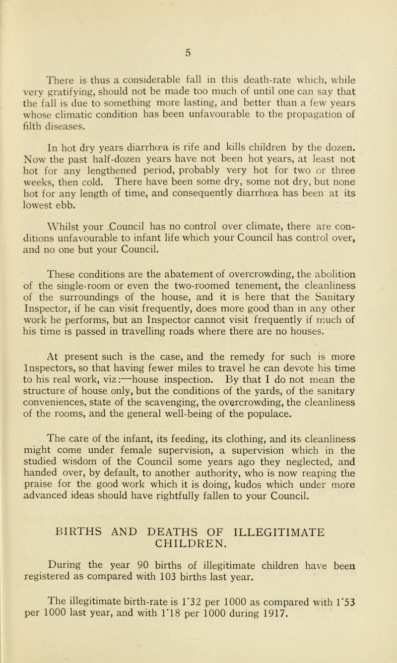 There is thus a considerable fall in this death-rate which, while very gratifying, should not be made too much of until one can say that the fall is due to something more lasting, and better than a few years whose climatic condition has been unfavourable to the propagation of filth diseases. In hot dry years diarrhoea is rife and kills children by the dozen. Now the past half-dozen years have not been hot years, at least not hot for any lengthened period, probably very hot for two or three weeks, then cold. There have been some dry, some not dry, but none hot for any length of time, and consequently diarrhoea has been at its lowest ebb. Whilst your Council has no control over climate, there are con- ditions unfavourable to infant life which your Council has control over, and no one but your Council. These conditions are the abatement of overcrowding, the abolition of the single-room or even the two-roomed tenement, the cleanliness of the surroundings of the house, and it is here that the Sanitary Inspector, if he can visit frequently, does more good than in any other work he performs, but an Inspector cannot visit frequently if much of his time is passed in travelling roads where there are no houses. At present such is the case, and the remedy for such is more Inspectors, so that having fewer miles to travel he can devote his time to his real work, viz:—house inspection. By that I do not mean the structure of house only, but the conditions of the yards, of the sanitary conveniences, state of the scavenging, the overcrowding, the cleanliness of the rooms, and the general well-being of the populace. The care of the infant, its feeding, its clothing, and its cleanliness might come under female supervision, a supervision which in the studied wisdom of the Council some years ago they neglected, and handed over, by default, to another authority, who is now reaping the praise for the good work which it is doing, kudos which under more advanced ideas should have rightfully fallen to your Council. BIRTHS AND DEATHS OF ILLEGITIMATE CHILDREN. During the year 90 births of illegitimate children have been registered as compared with 103 births last year. The illegitimate birth-rate is 1 32 per 1000 as compared with 1 53 per 1000 last year, and with 1*18 per 1000 during 1917.