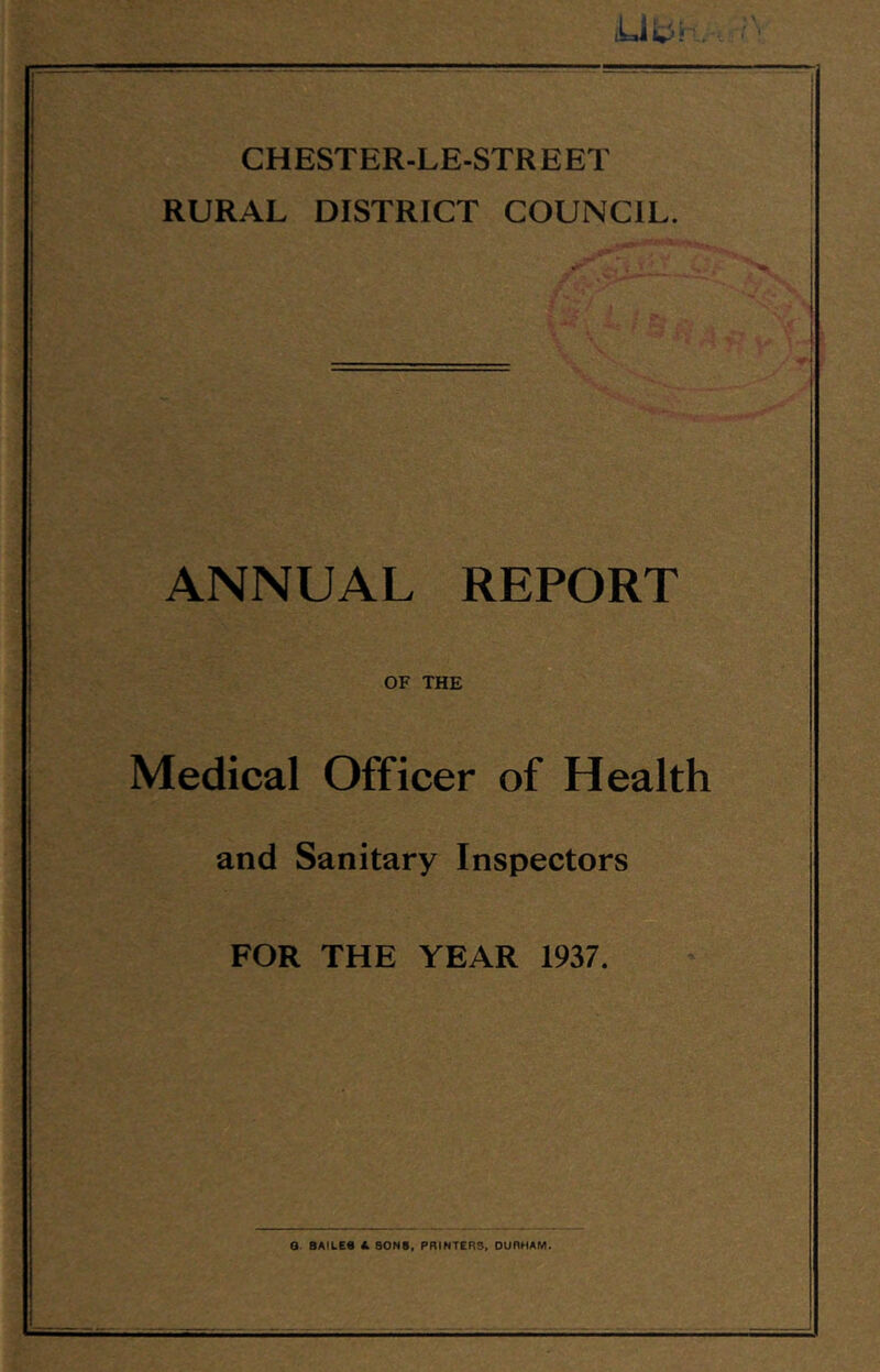 CHESTER-LE-STREET RURAL DISTRICT COUNCIL. ANNUAL REPORT OF THE Medical Officer of Health and Sanitary Inspectors FOR THE YEAR 1937. Q. BAILEe & SONS, PRINTERS, DURHAM.