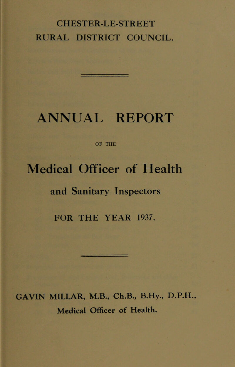 CHESTER-LE-STREET RURAL DISTRICT COUNCIL. ANNUAL REPORT OF THE Medical Officer of Health and Sanitary Inspectors FOR THE YEAR 1937. GAVIN MILLAR, M.B., Ch.B., B.Hy., D.P.H., Medical Officer of Health.