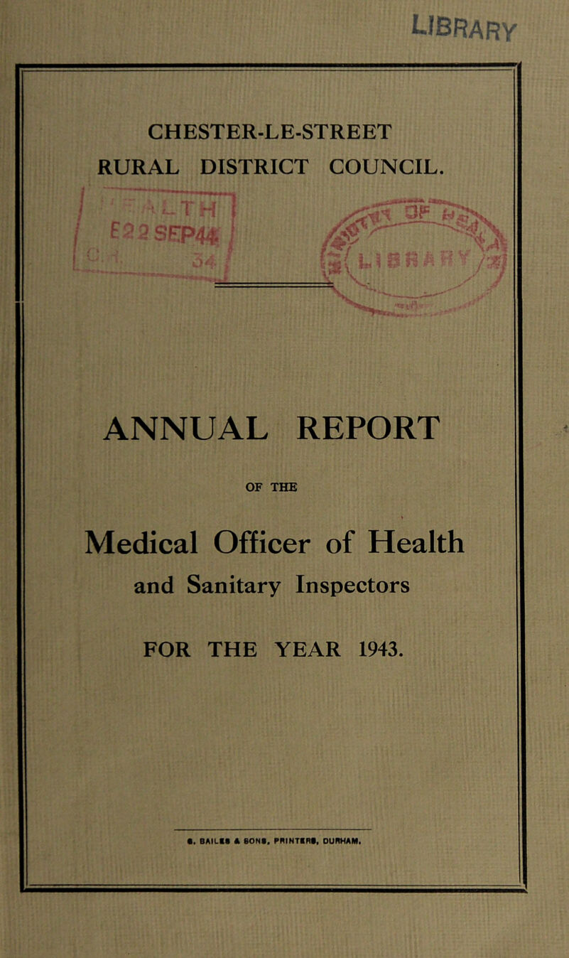 ^-JBRARV CHESTER-LE-STREET RURAL DISTRICT COUNCIL. ^ ... I f33SEP44;| - rT ■ i r /, s '^4 ' tI ANNUAL REPORT OF THE Medical Officer of Health and Sanitary Inspectors FOR THE YEAR 1943. •. BAILtt A eONt. rniNTIRf, DURHAM.