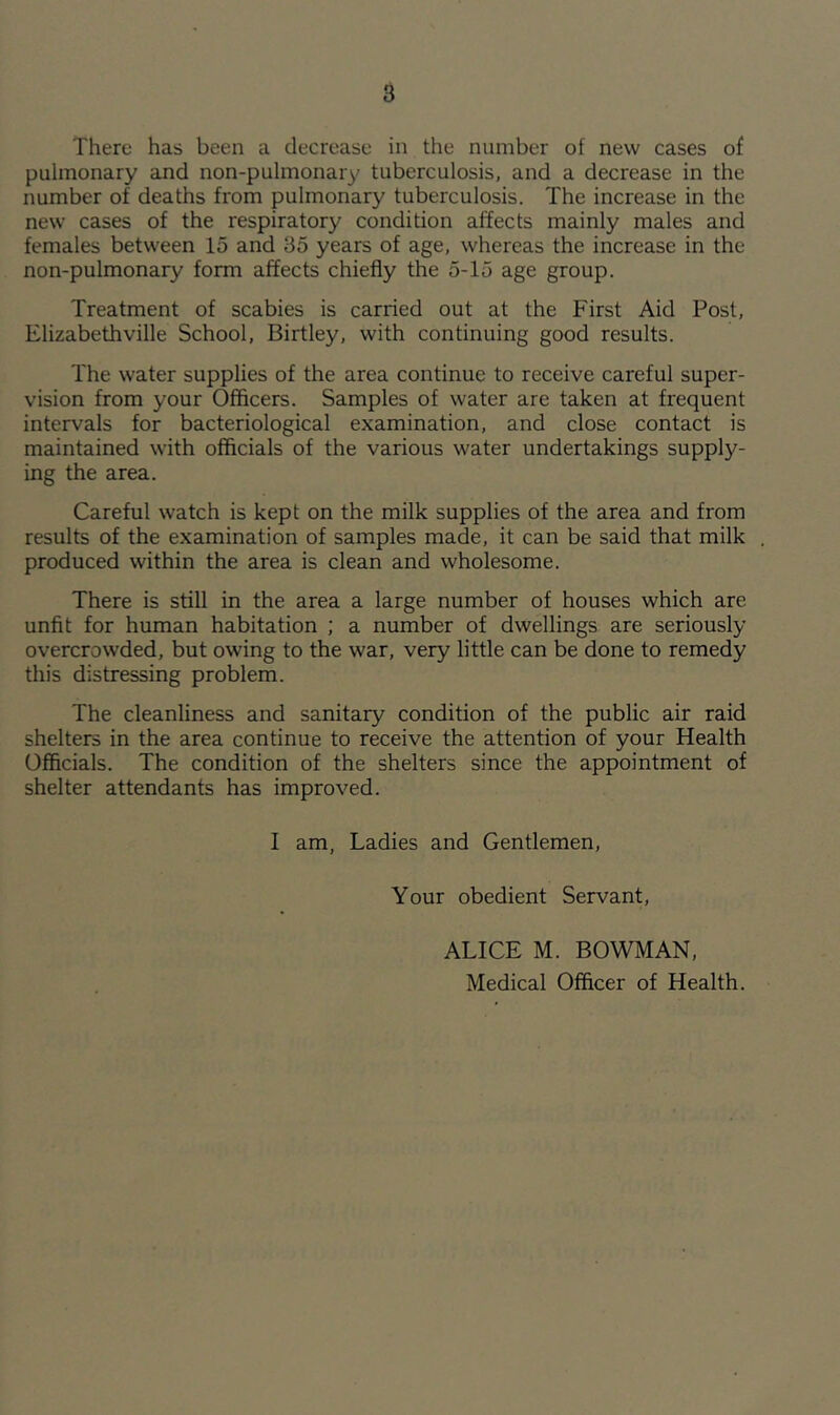 There has been a decrease in the number of new cases of pulmonary and non-pulmonary tuberculosis, and a decrease in the number of deaths from pulmonary tuberculosis. The increase in the new cases of the respiratory condition affects mainly males and females between 15 and 35 years of age, whereas the increase in the non-pulmonary form affects chiefly the 5-15 age group. Treatment of scabies is carried out at the First Aid Post, Elizabethville School, Birtley, with continuing good results. The water supplies of the area continue to receive careful super- vision from your Officers. Samples of water are taken at frequent intervals for bacteriological examination, and close contact is maintained with officials of the various water undertakings supply- ing the area. Careful watch is kept on the milk supplies of the area and from results of the examination of samples made, it can be said that milk . produced within the area is clean and wholesome. There is still in the area a large number of houses which are unfit for human habitation ; a number of dwellings are seriously overcrowded, but owing to the war, very little can be done to remedy this distressing problem. The cleanliness and sanitary condition of the public air raid shelters in the area continue to receive the attention of your Health Officials. The condition of the shelters since the appointment of shelter attendants has improved. I am, Ladies and Gentlemen, Your obedient Servant, ALICE M. BOWMAN,
