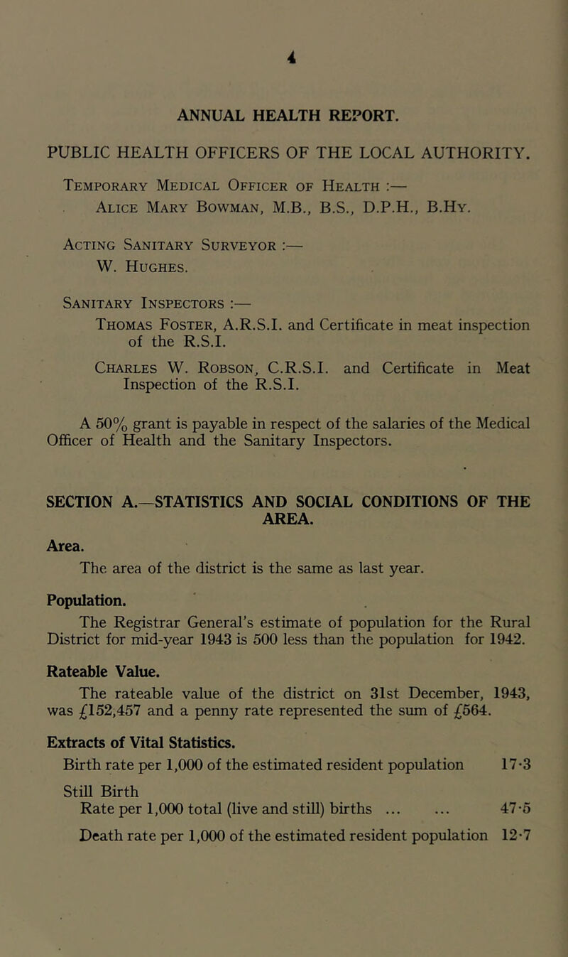 ANNUAL HEALTH REPORT. PUBLIC HEALTH OFFICERS OF THE LOCAL AUTHORITY. Temporary Medical Officer of Health :— Alice Mary Bowman, M.B., B.S., D.P.H., B.Hy. Acting Sanitary Surveyor :— W. Hughes. Sanitary Inspectors ;— Thomas Foster, A.R.S.I. and Certificate in meat inspection of the R.S.I. Charles W. Robson, C.R.S.I. and Certificate in Meat Inspection of the R.S.I. A 50% grant is payable in respect of the salaries of the Medical Officer of Health and the Sanitary Inspectors. SECTION A.—STATISTICS AND SOCIAL CONDITIONS OF THE AREA. Area. The area of the district is the same as last year. Population. The Registrar General’s estimate of population for the Rural District for mid-year 1943 is 500 less than the population for 1942. Rateable Value. The rateable value of the district on 31st December, 1943, was £152,457 and a penny rate represented the sum of £564. Extracts of Vital Statistics. Birth rate per 1,000 of the estimated resident population 17-3 Still Birth Rate per 1,000 total (live and stiU) births 47*5 Death rate per 1,000 of the estimated resident population 12-7