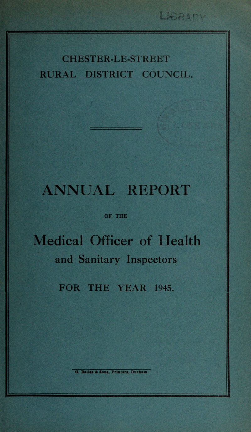 CHESTER-LE-STREET RURAL DISTRICT COUNCIL. ANNUAL REPORT OF THE Medical Officer of Health and Sanitary Inspectors FOR THE YEAR 1945. a. BftlUi * loai, Friuttri, Snrb&B.