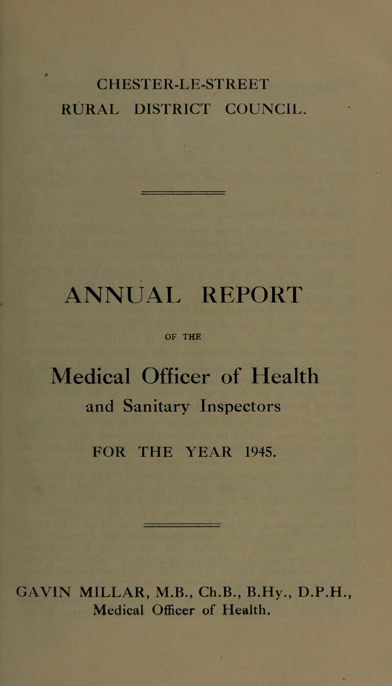 CHESTER-LE-STREET RURAL DISTRICT COUNCIL. ANNUAL REPORT OF THE Medical Officer of Health and Sanitary Inspectors FOR THE YEAR 1945. GAVIN MILLAR, M.B., Ch.B., B.Hy., D.P.H. Medical Officer of Health,
