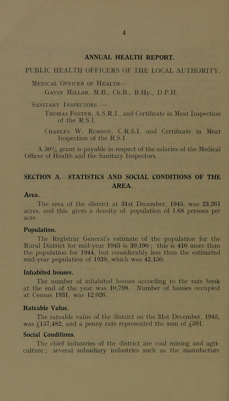 ANNUAL HEALTH REPORT. PUBLIC HEALTH OFFICERS OF THE LOCAL AUTHORITY. Medical Officer of Health— Gavin Millar, M.B., Ch.B., B.Hy., D.P.H. Sanitary Inspectors :— Thomas Foster, A.S.R.L, and Certilicate in Meat Inspection of the R.S.I. Charles W. Robson, C.R.S.I. and Certilicate in Meat Inspection of the R.S.I. A 50% grant is payable in respect of the salaries of the Medical Officer of Health and the Sanitary Inspectors. SECTION A.—STATISTICS AND SOCIAL CONDITIONS OF THE AREA. Area. The area of the district at 31st December, 1945, was 23,261 acres, and this gives a density of population of 1.68 persons per acre. Population, The Registrar General’s estimate of the population for the Rural District for mid-year 1945 is 39,190 ; this is 410 more than the population for 1944, but considerably less than the estimated mid-year population of 1939, which was 42,150. Inhabited houses. The number of inhabited houses according to the rate book at the end of the year was 10,798. Number of houses occupied at Census 1931, was 12,026. Rateable Value. The rateable value of the district on the 31st December, 1945, was £157,482, and a penny rate represented the sum of £591. Social Conditions. The chief industries of the district are coal mining and agri- culture ; several subsidiary industries such as the manufacture