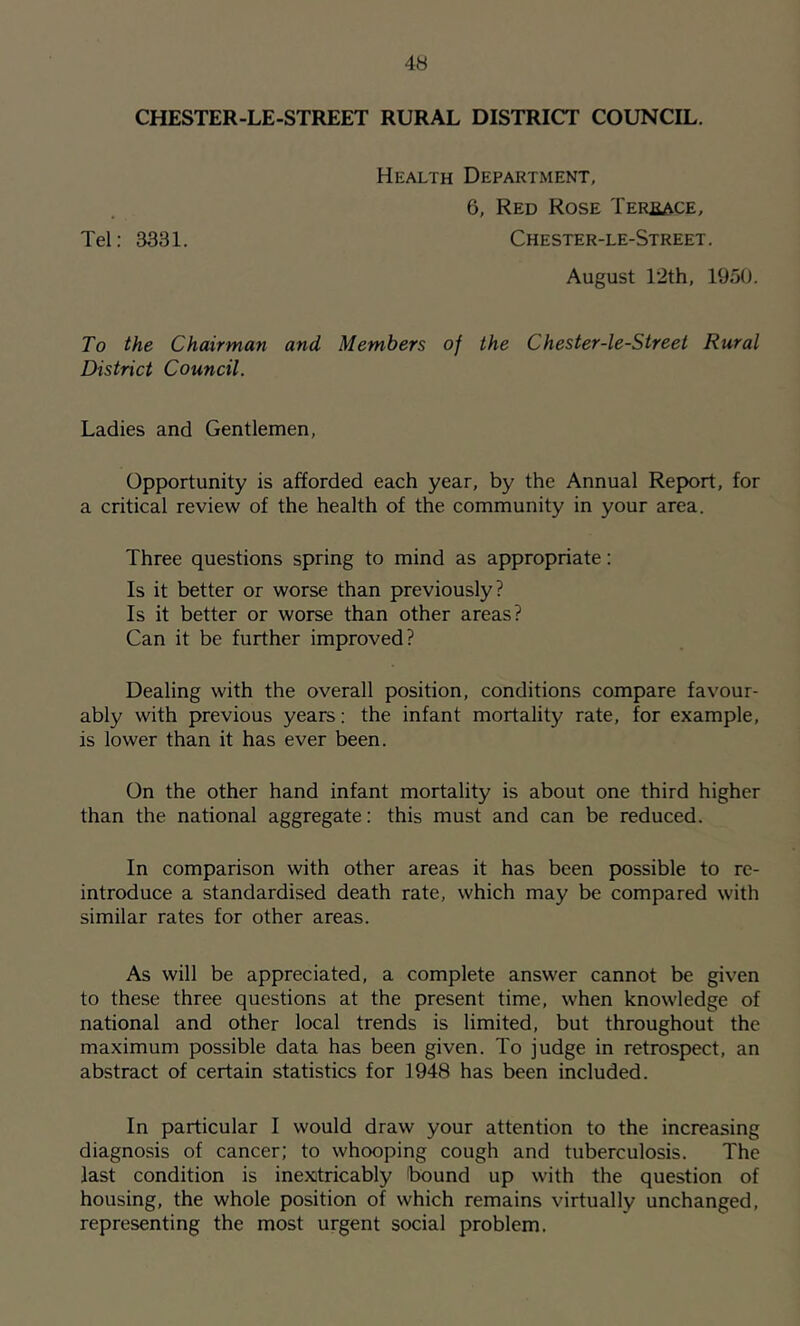 CHESTER-LE-STREET RURAL DISTRICT COUNCIL. Health Department, 6, Red Rose TERfiACE, Tel: 3331. Chester-le-Street. August T2th, 1950. To the Chairman and Members of the Chester-le-Street Rural District Council. Ladies and Gentlemen, Opportunity is afforded each year, by the Annual Report, for a critical review of the health of the community in your area. Three questions spring to mind as appropriate: Is it better or worse than previously? Is it better or worse than other areas? Can it be further improved? Dealing with the overall position, conditions compare favour- ably with previous years: the infant mortality rate, for example, is lower than it has ever been. On the other hand infant mortality is about one third higher than the national aggregate: this must and can be reduced. In comparison with other areas it has been possible to re- introduce a standardised death rate, which may be compared with similar rates for other areas. As will be appreciated, a complete answer cannot be given to these three questions at the present time, when knowledge of national and other local trends is limited, but throughout the maximum possible data has been given. To judge in retrospect, an abstract of certain statistics for 1948 has been included. In particular I would draw your attention to the increasing diagnosis of cancer; to whooping cough and tuberculosis. The last condition is inextricably 'bound up with the question of housing, the whole position of which remains virtually unchanged, representing the most urgent social problem.