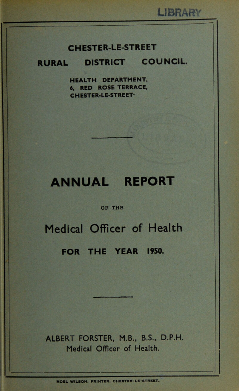 LIBRARY CHESTER-LE-STREET RURAL DISTRICT COUNCIL. HEALTH DEPARTMENT, 6, RED ROSE TERRACE, CHESTER-LE-STREET* ANNUAL REPORT OF THE Medical Officer of Health FOR THE YEAR l*S0. ALBERT FORSTER, M.B., B.S.. D.P.H. Medical Officer of Health. NOEL WILSON. PRINTER. CHBSTER- :bt.