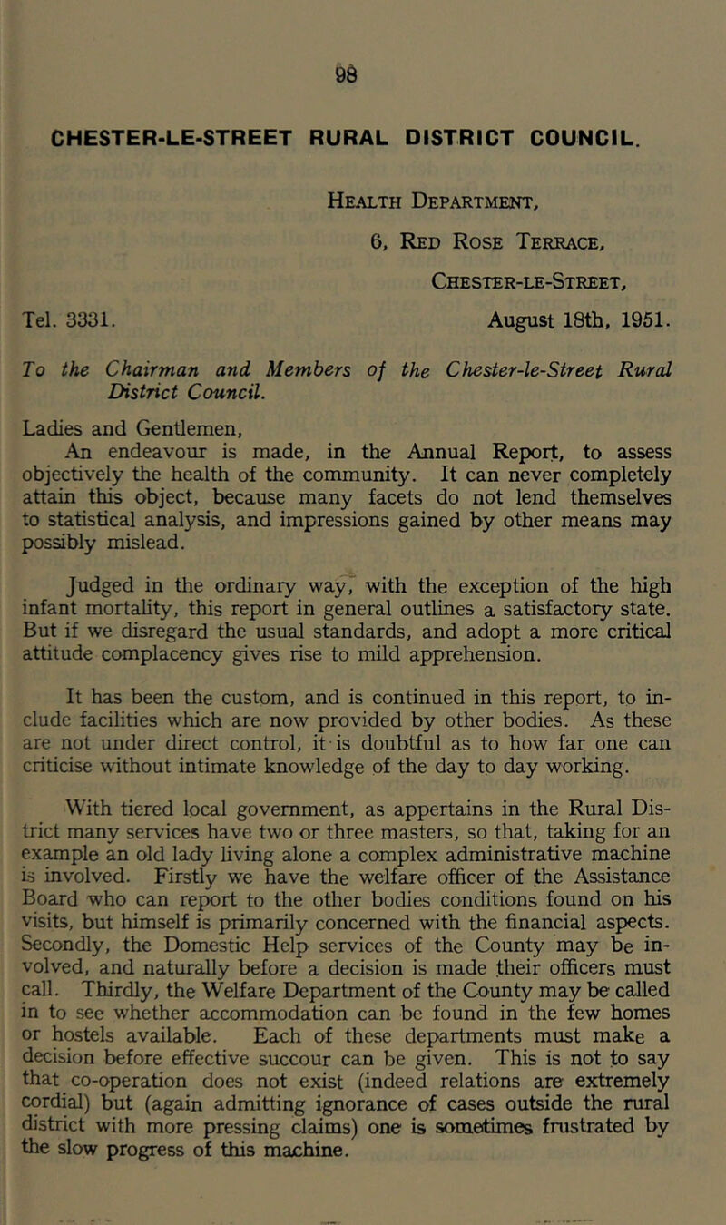 CHESTER-LE-STREET RURAL DISTRICT COUNCIL. Health Department, 6, Red Rose Terrace, Chester-le-Street, Tel. 3331. August 18th, 1951. To the Chairman and Members of the Chester-le-Street Rural District Council. Ladies and Gentlemen, An endeavour is made, in the Annual Report, to assess objectively the health of the community. It can never completely attain this object, because many facets do not lend themselves to statistical analysis, and impressions gained by other means may possibly mislead. Judged in the ordinary way, with the exception of the high infant mortality, this report in general outlines a satisfactory state. But if we disregard the usual standards, and adopt a more critical attitude complacency gives rise to mild apprehension. It has been the custom, and is continued in this report, to in- clude facilities which are. now provided by other bodies. As these are not under direct control, it is doubtful as to how far one can criticise without intimate knowiedge of the day to day working. With tiered local government, as appertains in the Rural Dis- trict many services have two or three masters, so that, taking for an example an old lady living alone a complex administrative machine is involved. Firstly we have the welfare officer of the Assistance Board who can report to the other bodies conditions found on his visits, but himself is primarily concerned with the financial aspects. Secondly, the Domestic Help services of the County may be in- volved, and naturally before a decision is made their officers must call. Thirdly, the Welfare Department of the County may be called in to see whether accommodation can be found in the few homes or hostels available. Each of these departments must make a decision before effective succour can be given. This is not to say that co-operation does not exist (indeed relations are extremely cordial) but (again admitting ignorance of cases outside the rural district with more pressing claims) one is sometimes frustrated by the slow progress of this machine.