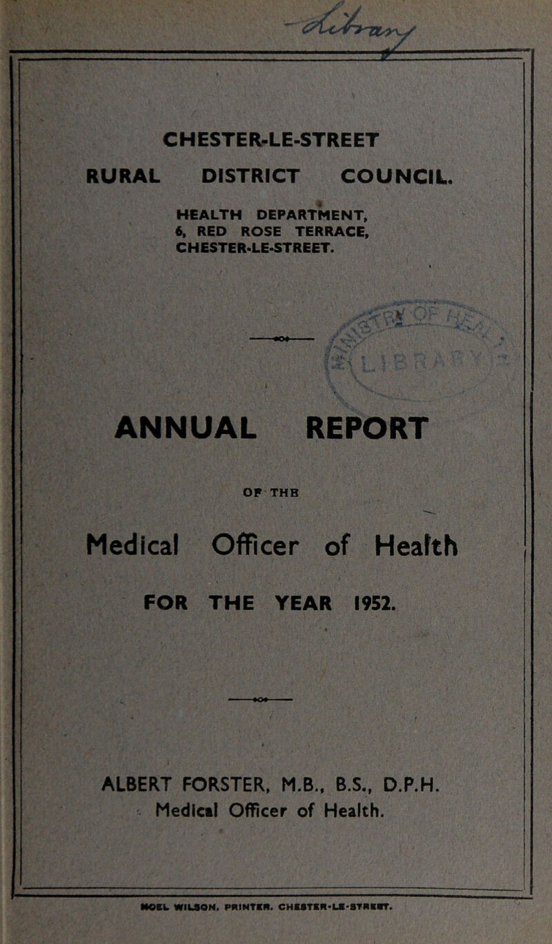 ==fc= CHESTER-LE-STREET RURAL DISTRICT COUNCIL. HEALTH DEPARTMENT, 6, RED ROSE TERRACE. CHESTER.LE-STREET. ANNUAL REPORT OF THB Medical Officer of Heafth FOR THE YEAR 1952. ALBERT FORSTER, M.B., B.S., D.P.H. Medicil Officer of Health. MOBL WILSON. PRIMTSfl. CHESTSR-UI-STRBSr.