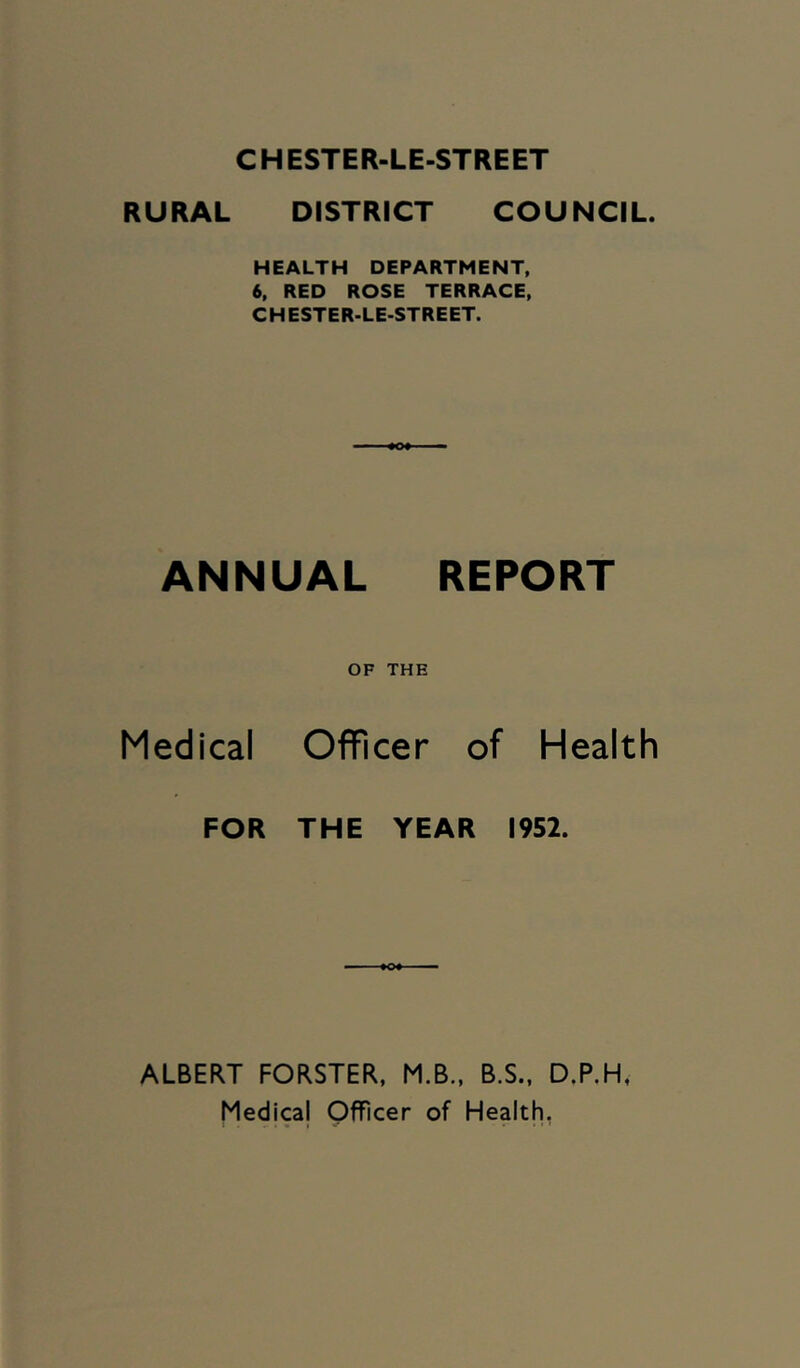 CHESTER-LE-STREET RURAL DISTRICT COUNCIL HEALTH DEPARTMENT, 6. RED ROSE TERRACE, CHESTER-LE-STREET. ANNUAL REPORT OF THE Medical Officer of Health FOR THE YEAR 1952. ALBERT FORSTER, M.B., B.S., D.P.H, Medicaj Officer of Health,