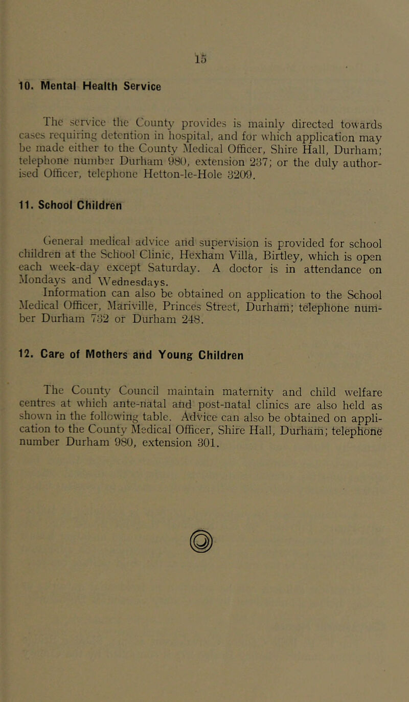 10. Mental Health Service The scn'ice the Count}' prox'ides is mainly directed towards cases requiring detention in hospital, and for which application may be made either to the County Medical Officer, Shire Hall, Durham; telephone number Durham 980, extension 287; or the duly author- ised Officer, telephone Hetton-le-Hole 8209. 11. School Children Cieneral medical advice arid supervision is provided for school children at the School Clinic, Hexham Villa, Birtley, which is open each week-day except Saturday. A doctor is in attendance on Mondays and Wednesdays. Information can also be obtained on application to the School Medical Officer, Mariville, Princes Street, Durharri; telephone nurri- ber Durham 782 or Durham 248. 12. Care of Mothers and Young Children The County Council maintain maternity and child welfare centres at which ante-natal and post-natal clinics are also held as shown in the following table. Advice can also be obtained on appli- cation to the County Medical Officer, Shire Hall, Durham; telephone number Durham 980, extension 801.