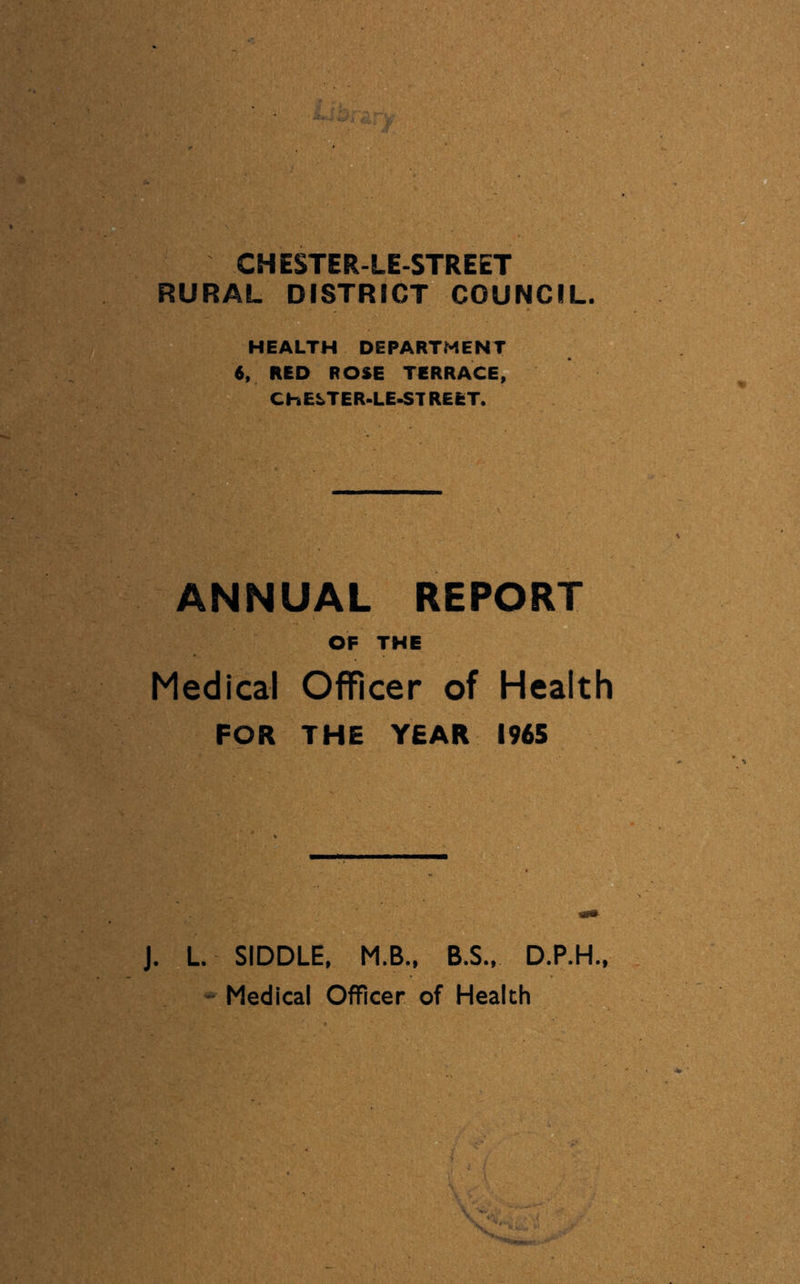 HEALTH DEPARTMENT 6, RED ROSE TERRACE, CHELTER-LE^TREET. ANNUAL REPORT OF THE Medical Officer of Health FOR THE YEAR 1965 J. L SIDDLE, M.B., B.S.. D.P.H.,
