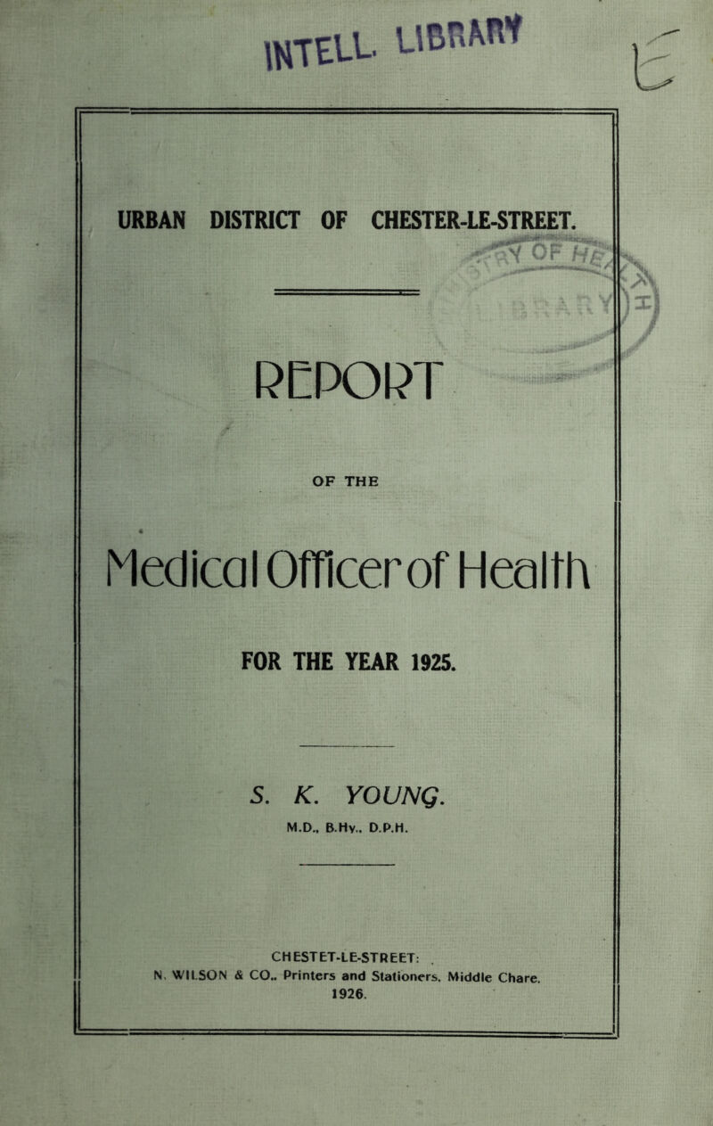 mTELL UBRWf URBAN DISTRICT OF CHESTER-LE-STREET. 5' f RCPOPT OF THE Medical Officer of Health FOR THE YEAR 1925. 5. K. YOUNG. M.D.. B.Hv.. D.P.H. CHESTET-LE-STREET: . N. WILSON & CO.. Printers and Stationers. Middle Chare. 1926.