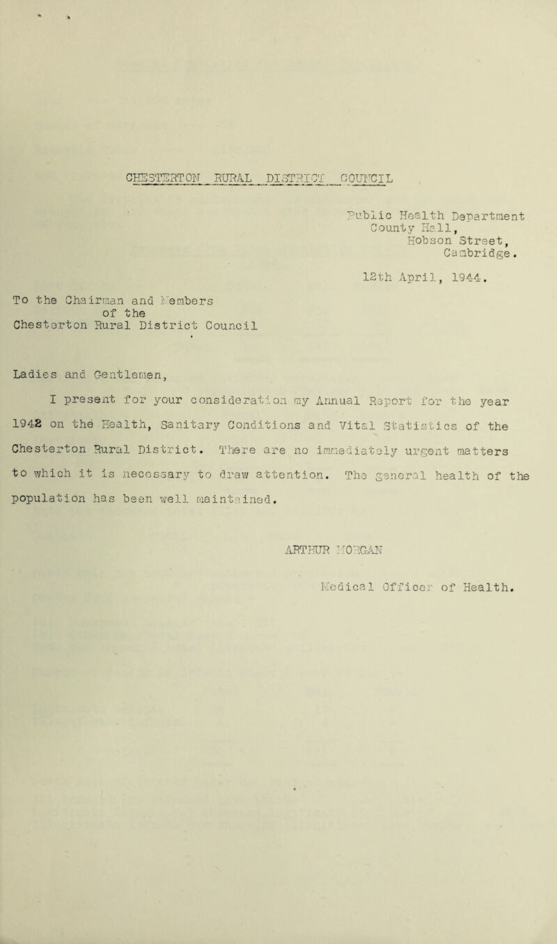 GI-IICSTSRTOM RURAL DISTRICT OOUrCIL Public Health Departraent County Hall, Hobson Street, Caabridge. 12th April, 1944. To the Chairraan and I'embers of the Chesterton Rural District Council Ladies and C-entleraen, I present for your consideration my xlnnual Report for the year 1948 on the Health, Sanitary Conditions and Vital Statistics of the Chesterton Rural District, There are no immediately urgent matters to which it is necossary to draw attention. The general health of the population has been well raaintained. ARTHUR ::0RC-.1N Ivodical Officer of Health