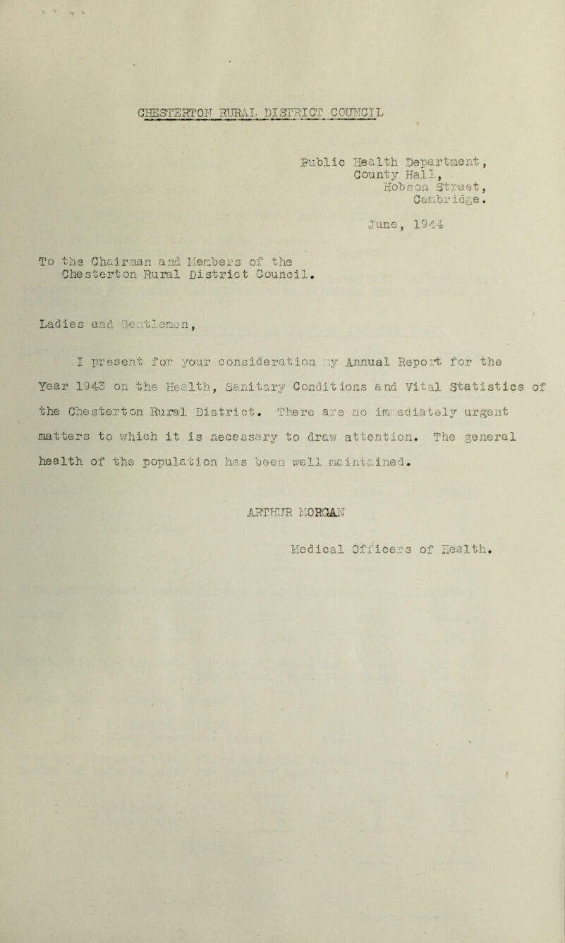 nr CHESTERTON RURAL DISTRICT COUNCIL Public Health Department, County Hall, Hobson Street, Cambridge. June, 191-4 To the Chairman and Members of the Chesterton Rural District Council. Ladies and lentlemon, I present for your consideration ny Annual Report for the Year 1943 on the Health, Sanitary Conditions and Vital Statistics of the Chesterton Rural District. There are no im ediately urgent matters to which it is necessary to draw attention. The general health of the population has been we11 maintained. ARTHUR KORQJLN Medical Officers of Health