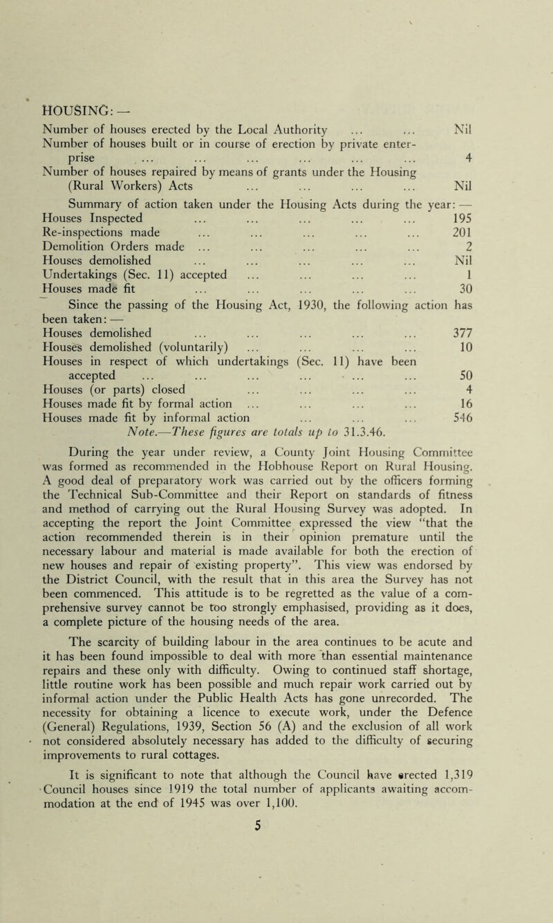 HOUSING: — Number of houses erected by the Local Authority ... ... Nil Number of houses built or in course of erection by private enter- prise ... ... ... ... ... ... 4 Number of houses repaired by means of grants under the Housing (Rural Workers) Acts ... ... ... ... Nil Summary of action taken under the Housing Acts during the year: — Houses Inspected ... ... ... ... ... 195 Re-inspections made ... ... ... ... ... 201 Demolition Orders made ... ... ... ... ... 2 Houses demolished ... ... ... ... ... Nil Undertakings (Sec. 11) accepted ... ... ... ... 1 Houses made fit ... ... ... ... ... 30 Since the passing of the Housing Act, 1930, the following action has been taken:— Houses demolished ... ... ... ... ... 377 Houses demolished (voluntarily) ... ... ... ... 10 Houses in respect of which undertakings (Sec. 11) have been accepted ... ... ... ... ... ... 50 Houses (or parts) closed ... ... ... ... 4 Houses made fit by formal action ... ... ... ... 16 Houses made fit by informal action ... ... ... 546 Note.—These figures are totals up to 31.3.46. During the year under review, a County Joint Housing Committee was formed as recommended in the Hobhouse Report on Rural Housing. A good deal of preparatory work was carried out by the officers forming the Technical Sub-Committee and their Report on standards of fitness and method of carrying out the Rural Housing Survey was adopted. In accepting the report the Joint Committee expressed the view “that the action recommended therein is in their opinion premature until the necessary labour and material is made available for both the erection of new houses and repair of existing property”. This view was endorsed by the District Council, with the result that in this area the Survey has not been commenced. This attitude is to be regretted as the value of a com- prehensive survey cannot be too strongly emphasised, providing as it does, a complete picture of the housing needs of the area. The scarcity of building labour in the area continues to be acute and it has been found impossible to deal with more than essential maintenance repairs and these only with difficulty. Owing to continued staff shortage, little routine work has been possible and much repair work carried out by informal action under the Public Health Acts has gone unrecorded. The necessity for obtaining a licence to execute work, under the Defence (General) Regulations, 1939, Section 56 (A) and the exclusion of all work not considered absolutely necessary has added to the difficulty of securing improvements to rural cottages. It is significant to note that although the Council have srected 1,319 Council houses since 1919 the total number of applicants awaiting accom- modation at the end of 1945 was over 1,100.