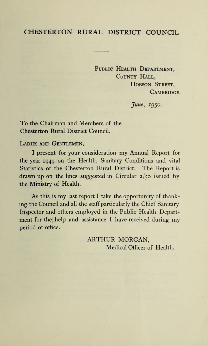 CHESTERTON RURAL DISTRICT COUNCIL Public Health Department, County Hall, Hobson Street, Cambridge. June, igso. To the Chairman and Members of the Chesterton Rural District Council. Ladies and Gentlemen, I present for your consideration my Annual Report for the year 1949 on the Health, Sanitary Conditions and vital Statistics of the Chesterton Rural District. The Report is drawn up on the lines suggested in Circular 2/50 issued by the Ministry of Health. As this is my last report I take the opportunity of thank- ing the Council and all the staff particularly the Chief Sanitary Inspector and others employed in the Public Health Depart- ment for the; help and assistance I have received during my period of office. ARTHUR MORGAN, Medical Officer of Health.