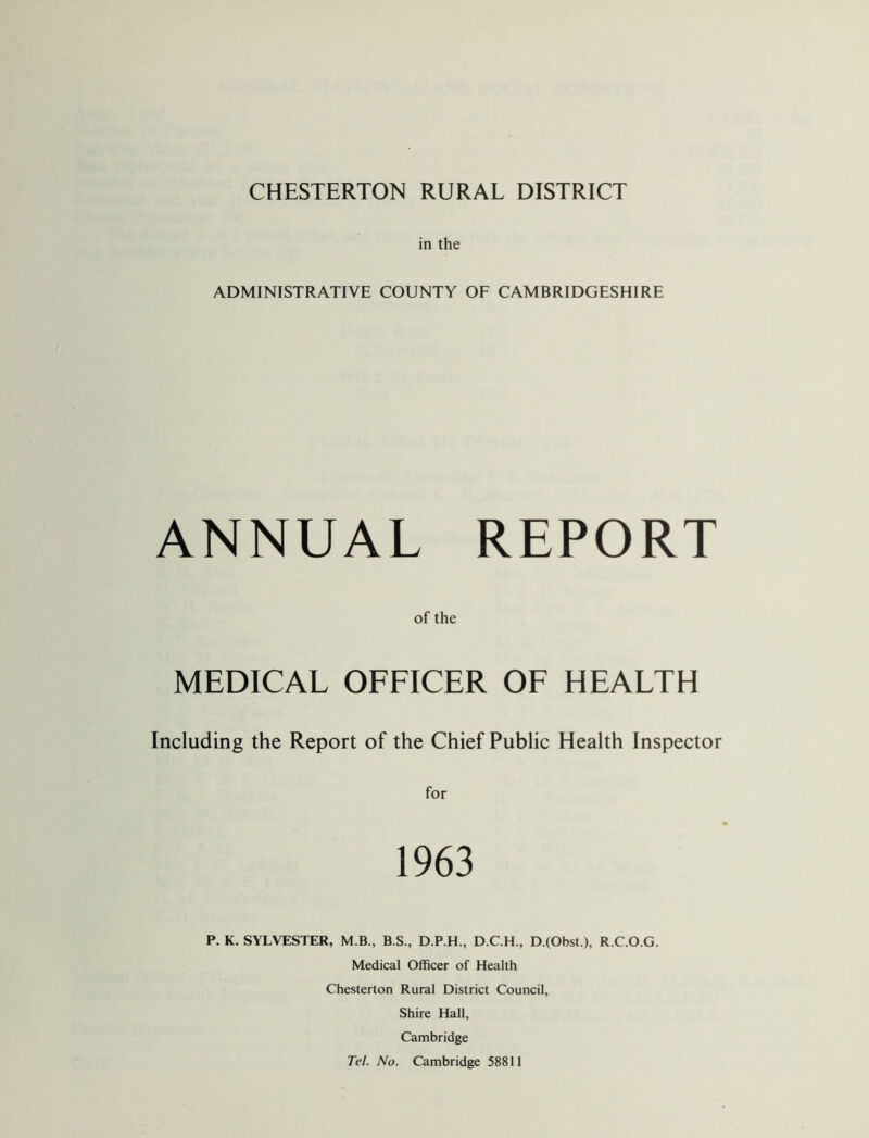 in the ADMINISTRATIVE COUNTY OF CAMBRIDGESHIRE ANNUAL REPORT of the MEDICAL OFFICER OF HEALTH Including the Report of the Chief Public Health Inspector for 1963 P. K. SYLVESTER, M.B., B.S., D.P.H., D.C.H., D.(Obst.), R.C.O.G. Medical Officer of Health Chesterton Rural District Council, Shire Hall, Cambridge Tel. No. Cambridge 58811