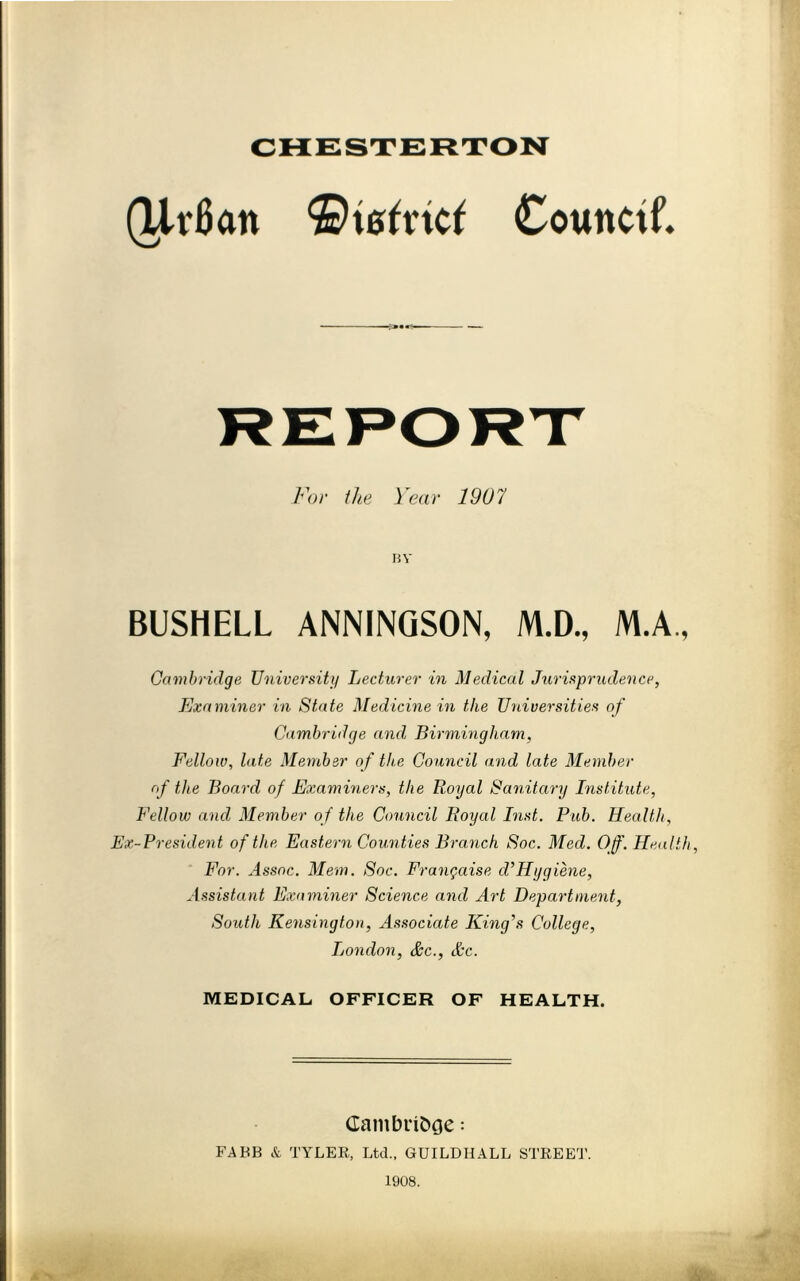 CHESTERTON (Ur6an Counctf. For the Year 1907 BY BUSHELL ANNINQSON, M.D., M.A, Cambridge Universiti/ Lecturer in Medical Jurisprudence, Examiner in State Medicine in the Universities of Cambridge and Birmingham, Fellow, late Member of the Council and late Member of the Board of Examiners, the Royal Sanitary Institute, Fellow and Member of the Council Royal Inst. Pub. Health, Ex-President of the Eastern Counties Branch Soc. Med. Of'. Health, For. Assoc. Mem. Soc. Frangaise d^Hygiene, Assistant Examiner Science and Art Department, South Kensington, Associate King’s College, London, &c., &c. MEDICAL OFFICER OF HEALTH. Cambri&oe: FABB & TYLER, Ltd., GUILDHALL STREE'J’. 1908.