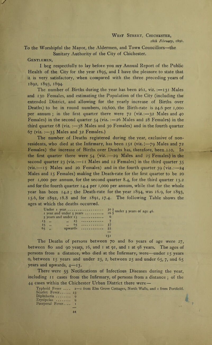 West Street, Chichester, z%lh February, 1896. To the Worshipful the Mayor, the Aldermen, and Town Councillors—the Sanitary Authority of the City of Chichester. Gentlemen, I beg respectfully to lay before you my Annual Report of the Public Health of the City for the year 1895, and I have the pleasure to state that it is very satisfactory, when compared with the three preceding years of 1892, 1893, 1894. The number of Births during the year has been 261, viz. : —131 Males and 130 Females, and estimating the Population of the City (including the extended District, and allowing for the yearly increase of Births over Deaths) to be in round numbers, 10,600, the Birth-rate is 24.6 per 1,000 per annum ; in the first quarter there were 72 (viz.:—32 Males and 40 Females) in the second quarter 54 (viz. : — 26 Males and 28 Females) in the third quarter 68 (viz. :—38 Males and 30 Females) and in the fourth quarter 67 (viz. :—35 Males and 32 Females.) The number of Deaths registered during the year, exclusive of non- residents, who died at the Infirmary, has been 151 (viz.:—79 Males and 72 Females) the increase of Births over Deaths has, therefore, been-Li o, In the first quarter there were 54 (viz.:—29 Males and 25 Females) in the second quarter 23 (viz.:—11 Males and 12 Females) in the third quarter 35 (viz.:—15 Males and 20 Females) and in the fourth quarter 39 (viz.:—24 Males and 15 Females) making the Death-rate for the first quarter to be 20 per 1,000 per annum, for the second quarter 8.4, for the third quarter 13.2 and for the fourth quarter 14.4 per 1,000 per annum, while that for the whole year has been 14.2 ; the Death-rate for the year 1894, was 16.9, for 1893, 15.6, for 1892, 18.8 and for 1891, 17.4. The following Table shows the ages at which the deaths occurred. Under 1 year 1 year and under 5 years 5 years and under 15 iS .. 25 * 25 », 65 • 65 ,, upwards ^ | under 5 years of age 46. 6 7 37 55 151 The Deaths of persons between 70 and 80 years of age were 27, between 80 and 90 yeai^s, 16, and 1 at 91, and 1 at 98 years. The ages of persons from a distance, who died at the Infirmary, were—under 15 years o, between 15 years and under 25, 2, between 25 and under 65, 7, and 65 years and upwards, 4—13. There were 55 Notifications of Infectious Diseases during the year, including 11 cases from the Infirmary, of persons from a distance ; of the 44 cases within the Chichester Urban District there were — Typhoid Fever .... 2—1 from Elm Grove Cottages, North Walls, and 1 from Portfield. Scarlet Fever 23 Diphtheria 9 Erysipelas 9 Puerperal Fever.... 1 4+