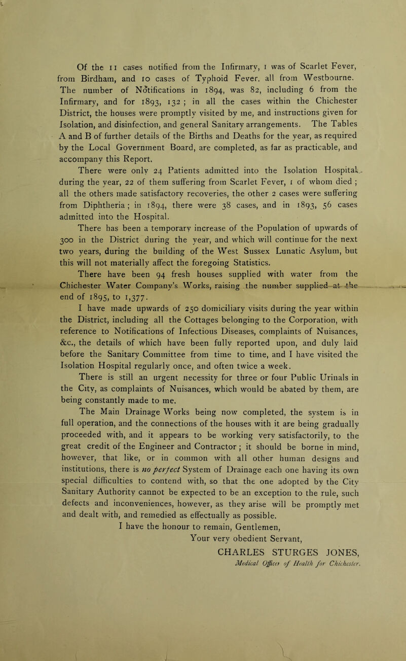 from Birdham, and io cases of Typhoid Fever, all from Westbourne. The number of Notifications in 1894, was 82, including 6 from the Infirmary, and for 1893, 132 ; in all the cases within the Chichester District, the houses were promptly visited by me, and instructions given for Isolation, and disinfection, and general Sanitary arrangements. The Tables A and B of further details of the Births and Deaths for the year, as required by the Local Government Board, are completed, as far as practicable, and accompany this Report. There were only 24 Patients admitted into the Isolation Hospital,, during the year, 22 of them suffering from Scarlet Fever, i of whom died ; all the others made satisfactory recoveries, the other 2 cases were suffering from Diphtheria; in 1894, there were 38 cases, and in 1893, 56 cases admitted into the Hospital. There has been a temporary increase of the Population of upwards of 300 in the District during the year, and which will continue for the next two years, during the building of the West Sussex Lunatic Asylum, but this will not materially affect the foregoing Statistics. There have been 94 fresh houses supplied with water from the Chichester Water Company’s Works, raising the number supplied-^, -tW— end of 1895, to 1,377. I have made upwards of 250 domiciliary visits during the year within the District, including all the Cottages belonging to the Corporation, with reference to Notifications of Infectious Diseases, complaints of Nuisances, &c., the details of which have been fully reported upon, and duly laid before the Sanitary Committee from time to time, and I have visited the Isolation Hospital regularly once, and often twice a week. There is still an urgent necessity for three or four Public Urinals in the City, as complaints of Nuisances, which would be abated by them, are being constantly made to me. The Main Drainage Works being now completed, the system is in full operation, and the connections of the houses with it are being gradually proceeded with, and it appears to be working very satisfactorily, to the great credit of the Engineer and Contractor ; it should be borne in mind, however, that like, or in common with all other human designs and institutions, there is no perfect System of Drainage each one having its own special difficulties to contend with, so that the one adopted by the City Sanitary Authority cannot be expected to be an exception to the rule, such defects and inconveniences, however, as they arise will be promptly met and dealt with, and remedied as effectually as possible. I have the honour to remain, Gentlemen, Your very obedient Servant, CHARLES STURGES JONES, Medical Officet of Health for Chichester.