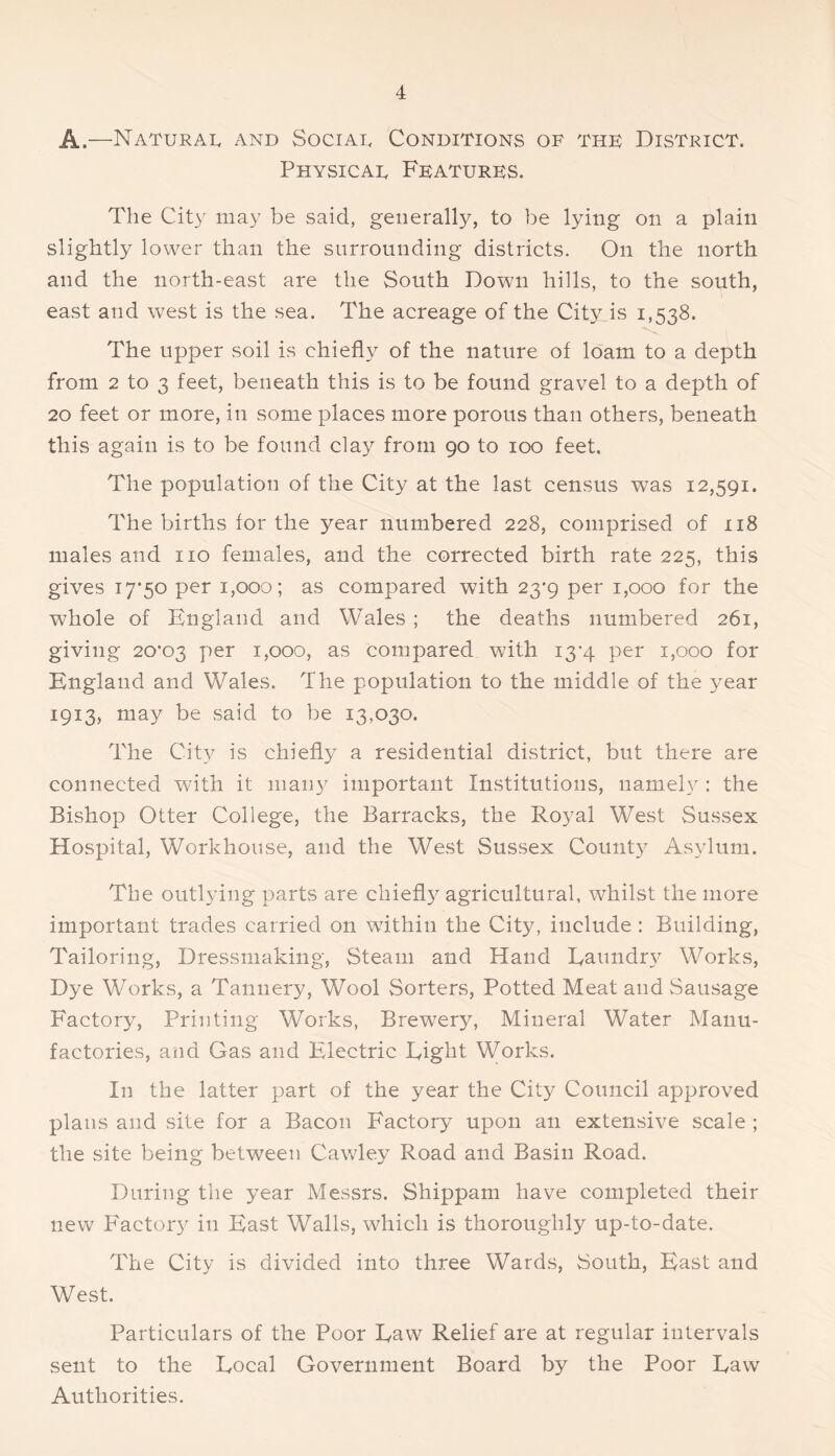 A.—Naturai. and Sociad Conditions of thf District. Physical Ffaturks. The City may be said, generally, to be lying on a plain slightly lower than the surrounding districts. On the north and the north-east are the South Down hills, to the south, east and west is the sea. The acreage of the City is 1,538. The upper soil is chiefly of the nature of loam to a depth from 2 to 3 feet, beneath this is to be found gravel to a depth of 20 feet or more, in some places more porous than others, beneath this again is to be found clay from 90 to 100 feet. The population of the City at the last census was 12,591. The births for the year numbered 228, comprised of 118 males and no females, and the corrected birth rate 225, this gives 17*50 per 1,000; as compared with 23*9 per 1,000 for the whole of England and Wales ; the deaths numbered 261, giving 20*03 1,000, as compared with i3’4 per 1,000 for England and Wales. The population to the middle of the year 1913, may be said to be 13,030. The Cit}^ is chiefly a residential district, but there are connected with it many important Institutions, namely : the Bishop Otter College, the Barracks, the Royal West Sussex Hospital, Workhouse, and the West Sussex Count}^ Asylum. The outlying parts are chiefl}^ agricultural, whilst the more important trades carried on within the City, include: Building, Tailoring, Dressmaking, Steam and Hand Eaundr}^ Works, Dye Works, a Tannery, Wool Sorters, Potted Meat and vSausage Factory, Printing Works, Brewery, Mineral Water Manu- factories, and Gas and Electric Eight Works. In the latter part of the year the City Council approved plans and site for a Bacon Factory upon an extensive scale ; the site being between Cawley Road and Basin Road. During the year Messrs. Shippam have completed their new Factory in East Walls, which is thoroughly up-to-date. The City is divided into three Wards, South, East and West. Particulars of the Poor Eaw Relief are at regular intervals sent to the Eocal Government Board by the Poor Eaw Authorities.