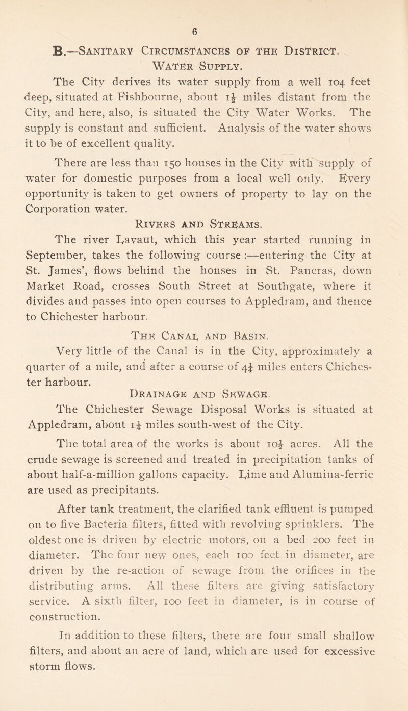 B.—Sanitary Circumstance's of thk District. Water Supply. The City derives its water supply from a well 104 feet deep, situated at Fishbouriie, about miles distant from the Cit}'', and here, also, is situated the City Water Works. The supply is constant and sufficient. Analysis of the water shows it to be of excellent quality. There are less than 150 houses in the City with supply of water for domestic purposes from a local well only. Every opportunity is taken to get owners of property to lay on the Corporation water. Rivers and Streams. The river Eavaut, which this year started running in September, takes the following course :--eiitering the City at St. James’, flows behind the houses in St. Pancras, down Market Road, crosses South Street at Southgate, where it divides and passes into open courses to Appledram, and thence to Chichester harbour. The Canal and Basin. Very little of the Canal is in the City, approximately a quarter of a mile, and after a course of 4!^ miles enters Chiches- ter harbour. Drainage and Sewage. The Chichester Sewage Disposal Works is situated at Appledram, about miles south-west of the City. The total area of the works is about 10^ acres. All the crude sewage is screened and treated in precipitation tanks of about half-a-million gallons capacity. Time and Alumina-ferric are used as precipitants. After tank treatment, the clarified tank effluent is pumped on to five Bacteria filters, fitted with revolving sprinklers. The oldest one is driven by electric motors, on a bed 200 feet in diameter. The four new ones, each 100 feet in diameter, are driven by the re-action of sewage from the orifices in the distributing arms. All these filters are giving satisfactory service. A sixth filter, 100 feet in diameter, is in course of construction. In addition to these filters, there are four small shallow filters, and about an acre of land, which are used for excessive storm flows.