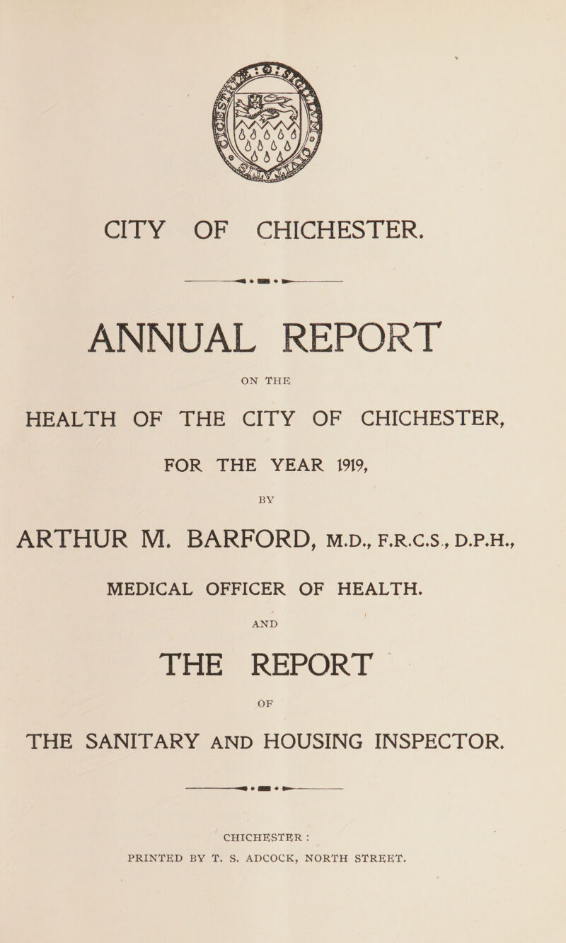 CITY OF CHICHESTER. ANNUAL REPORT ON THE HEALTH OF THE CITY OF CHICHESTER, FOR THE YEAR 1919, BY ARTHUR M. BARFORD, m.d., f.r.c.s , d.p.h., MEDICAL OFFICER OF HEALTH. AND THE REPORT OF THE SANITARY AND HOUSING INSPECTOR. CHICHESTER : PRINTED BY T. S. ADCOCK, NORTH STREET.