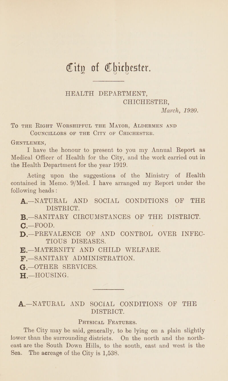 HEALTH DEPAETMENT, CHICHESTER, March, 1920. To the Right Wobshipful the Mayok, Aldebmen and COUNCILLOBS OF THE ClTY OF ChICHESTEB. Gentlemen, I have the honour to present to you my Annual Report as Medical Officer of Health for the City, and the work carried out in the Health Department for the year 1919. Acting upon the suggestions of the Ministry of Health contained in Memo. 9/Med. I have arranged my Report under the following heads : A—natural and social conditions oe the DISTRICT. B— SANITARY CIRCUMSTANCES OF THE DISTRICT. C—FOOD. D —PREVALENCE OF AND CONTROL OYER INFEC¬ TIOUS DISEASES. E — MATERNITY AND CHILD WELFARE. F — SANITARY ADMINISTRATION. G.—OTHER SERVICES. H — HOUSING. A—NATURAL AND SOCIAL CONDITIONS OF THE DISTRICT. Physical Featubes. The City may be said, generally, to be lying on a plain slightly lower than the surrounding districts. On the north and the north¬ east are the South Down Hills, to the south, east and west is the Sea. The acreage of the City is 1,538.