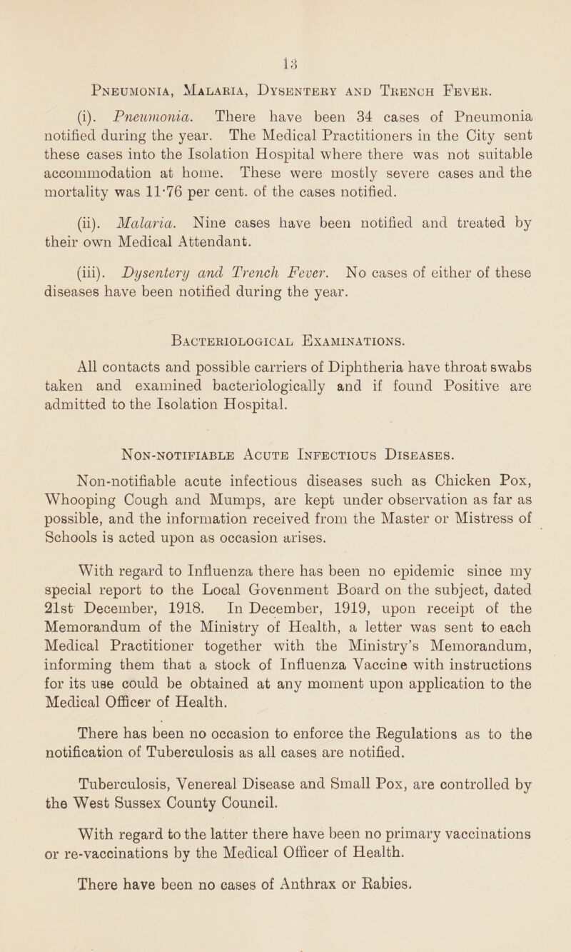 Pneumonia, Malaria, Dysentery and Trench Fever. (i) . Pneumonia. There have been 34 cases of Pneumonia notified during the year. The Medical Practitioners in the City sent these cases into the Isolation Hospital where there was not suitable accommodation at home. These were mostly severe cases and the mortality was 11*76 per cent, of the cases notified. (ii) . Malaria. Nine cases have been notified and treated by their own Medical Attendant. (iii) . Dysentery and Trench Fever. No cases of either of these diseases have been notified during the year. Bacteriological Examinations. All contacts and possible carriers of Diphtheria have throat swabs taken and examined bacteriologically and if found Positive are admitted to the Isolation Hospital. Non-notifiable Acute Infectious Diseases. Non-notifiable acute infectious diseases such as Chicken Pox, Whooping Cough and Mumps, are kept under observation as far as possible, and the information received from the Master or Mistress of Schools is acted upon as occasion arises. With regard to Influenza there has been no epidemic since my special report to the Local Govenment Board on the subject, dated 21st December, 1918. In December, 1919, upon receipt of the Memorandum of the Ministry of Health, a letter was sent to each Medical Practitioner together with the Ministry’s Memorandum, informing them that a stock of Influenza Vaccine with instructions for its use could be obtained at any moment upon application to the Medical Officer of Health. There has been no occasion to enforce the Regulations as to the notification of Tuberculosis as all cases are notified. Tuberculosis, Venereal Disease and Small Pox, are controlled by the West Sussex County Council. With regard to the latter there have been no primary vaccinations or re-vaccinations by the Medical Officer of Health. There have been no cases of Anthrax or Rabies.