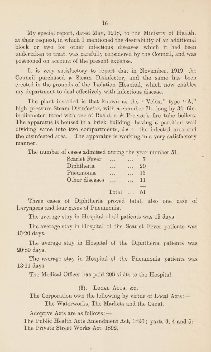 ie My special report, dated May, 1918, to the Ministry of Health, at their request, in which I mentioned the desirability of an additional block or two for other infectious diseases which it had been undertaken to treat, was carefully considered by the Council, and was postponed on account of the present expense. It is very satisfactory to report that in November, 1919, the Council purchased a Steam Disinfector, and the same has been erected in the grounds of the Isolation Hospital, which now enables my department to deal effectively with infectious disease. The plant installed is that known as the “Velox,” type “A,” high pressure Steam Disinfector, with a chamber 7ft. long by 3ft. 6in. in diameter, fitted with one of Bushton & Proctor’s fire tube boilers. The apparatus is housed in a brick building, having a partition wall dividing same into two compartments, i.e. :—the infected area and the disinfected area. The apparatus is working in a very satisfactory manner. The number of cases admitted during the year number 51. Scarlet Fever ... ... 7 Diphtheria ... ... 20 Pneumonia ... ... 13 Other diseases ... ... 11 Total ... 51 Three cases of Diphtheria proved fatal, also one case of Laryngitis and four cases of Pneumonia. The average stay in Hospital of all patients was 19 days. The average stay in Hospital of the Scarlet Fever patients was 40*20 days. The average stay in Hospital of the Diphtheria patients was 20*80 days. The average stay in Hospital of the Pneumonia patients was 13*11 days. The Medical Officer has paid 208 visits to the Hospital. (3). Local Acts, &c. The Corporation own the following by virtue of Local Acts :— The Waterworks, The Markets and the Canal. Adoptive Acts are as follows The Public Health Acts Amendment Act, 1890; parts 3, 4 and 5.j The Private Street Works Act, 1892.