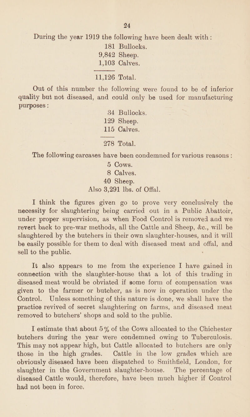 During the year 1919 the following have been dealt with : 181 Bullocks. 9,842 Sheep. 1,103 Calves. 11,126 Total. Out of this number the following were found to be of inferior quality but not diseased, and could only be used for manufacturing purposes: 34 Bullocks. 129 Sheep. 115 Calves. 278 Total. The following carcases have been condemned for various reasons : 5 Cows. 8 Calves. 40 Sheep. Also 3,291 lbs. of Offal. I think the figures given go to prove very conclusively the necessity for slaughtering being carried out in a Public Abattoir, under proper supervision, as when Food Control is removed and we revert back to pre-war methods, all the Cattle and Sheep, &c., will be slaughtered by the butchers in their own slaughter-houses, and it will be easily possible for them to deal with diseased meat and offal, and sell to the public. It also appears to me from the experience I have gained in connection with the slaughter-house that a lot of this trading in diseased meat would be obviated if some form of compensation was given to the farmer or butcher, as is now in operation under the Control. Unless something of this nature is done, wTe shall have the practice revived of secret slaughtering on farms, and diseased meat removed to butchers’ shops and sold to the public. I estimate that about 5 % of the Cows allocated to the Chichester butchers during the year were condemned owing to Tuberculosis. This may not appear high, but Cattle allocated to butchers are only those in the high grades. Cattle in the low grades which are obviously diseased have been dispatched to Smithfield, London, for slaughter in the Government slaughter-house. The percentage of diseased Cattle would, therefore, have been much higher if Control had not been in force.