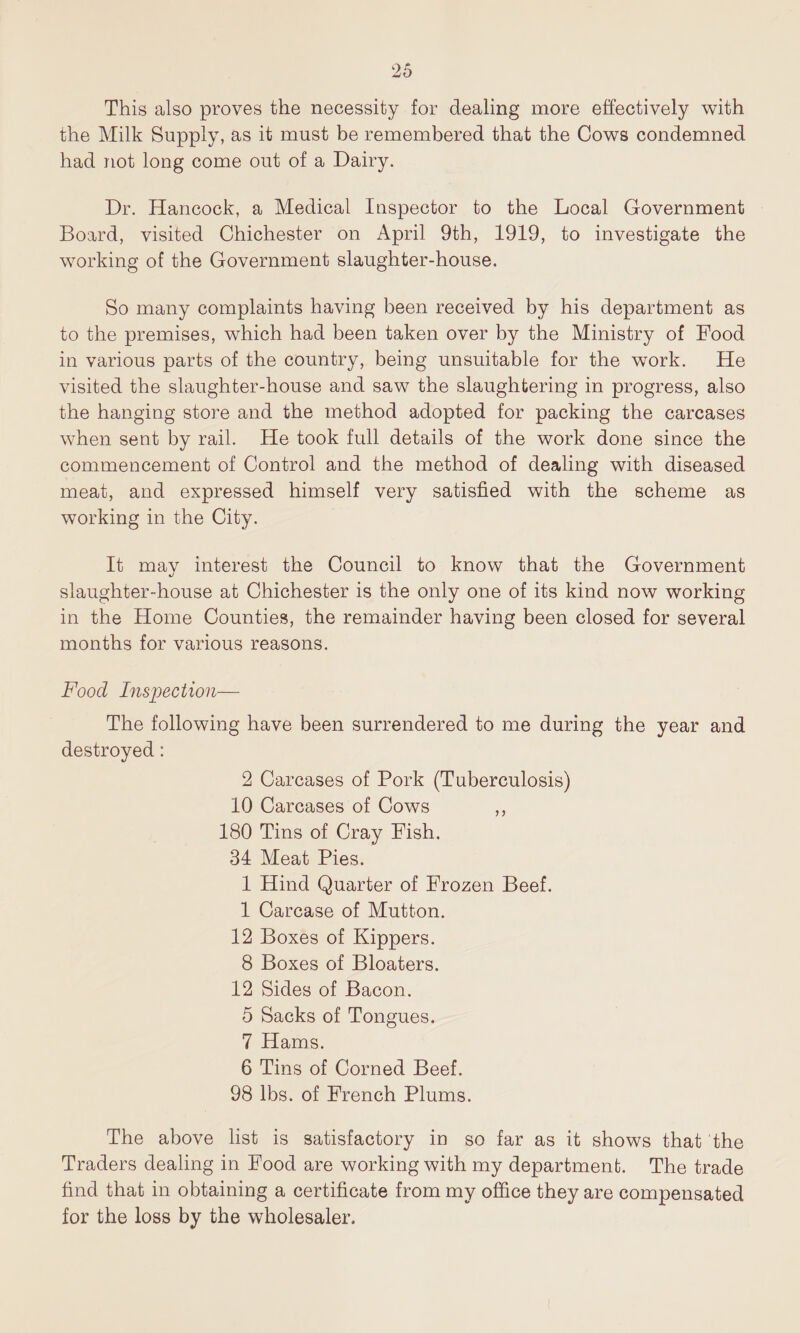 This also proves the necessity for dealing more effectively with the Milk Supply, as it must be remembered that the Cows condemned had not long come out of a Dairy. Dr. Hancock, a Medical Inspector to the Local Government Board, visited Chichester on April 9th, 1919, to investigate the working of the Government slaughter-house. So many complaints having been received by his department as to the premises, which had been taken over by the Ministry of Food in various parts of the country, being unsuitable for the work. He visited the slaughter-house and saw the slaughtering in progress, also the hanging store and the method adopted for packing the carcases when sent by rail. He took full details of the work done since the commencement of Control and the method of dealing with diseased meat, and expressed himself very satisfied with the scheme as working in the City. It mav interest the Council to know that the Government %j slaughter-house at Chichester is the only one of its kind now working in the Home Counties, the remainder having been closed for several months for various reasons. Food Inspection— The following have been surrendered to me during the year and destroyed: 2 Carcases of Pork (Tuberculosis) 10 Carcases of Cows ,, 180 Tins of Cray Fish. 34 Meat Pies. 1 Hind Quarter of Frozen Beef. 1 Carcase of Mutton. 12 Boxes of Kippers. 8 Boxes of Bloaters. 12 Sides of Bacon. 5 Sacks of Tongues. 7 Hams. 6 Tins of Corned Beef. 98 lbs. of French Plums. The above list is satisfactory in so far as it shows that the Traders dealing in Food are working with my department. The trade find that in obtaining a certificate from my office they are compensated for the loss by the wholesaler.