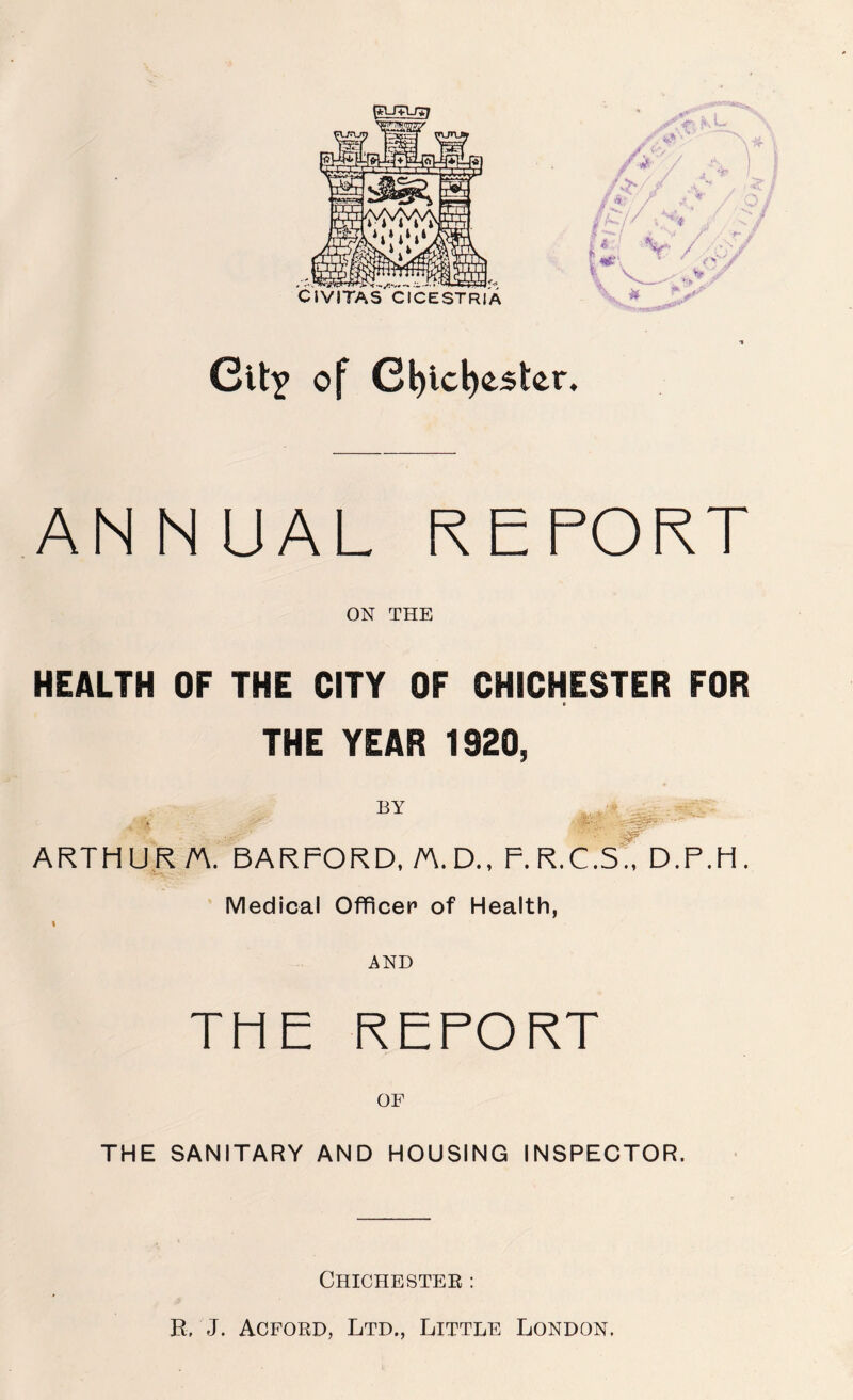 CIVITAS CICESTRIA Cit^ of C^icboster. ANNUAL REPORT ON THE HEALTH OF THE CITY OF CHICHESTER FOR THE YEAR 1920, ARTHUR A. BARFORD. A.D., F. R.C.S? D.F.H. Medical Officer of Health, I AND THE REPORT THE SANITARY AND HOUSING INSPECTOR. Chichestee : R, J. Acford, Ltd., Little London.