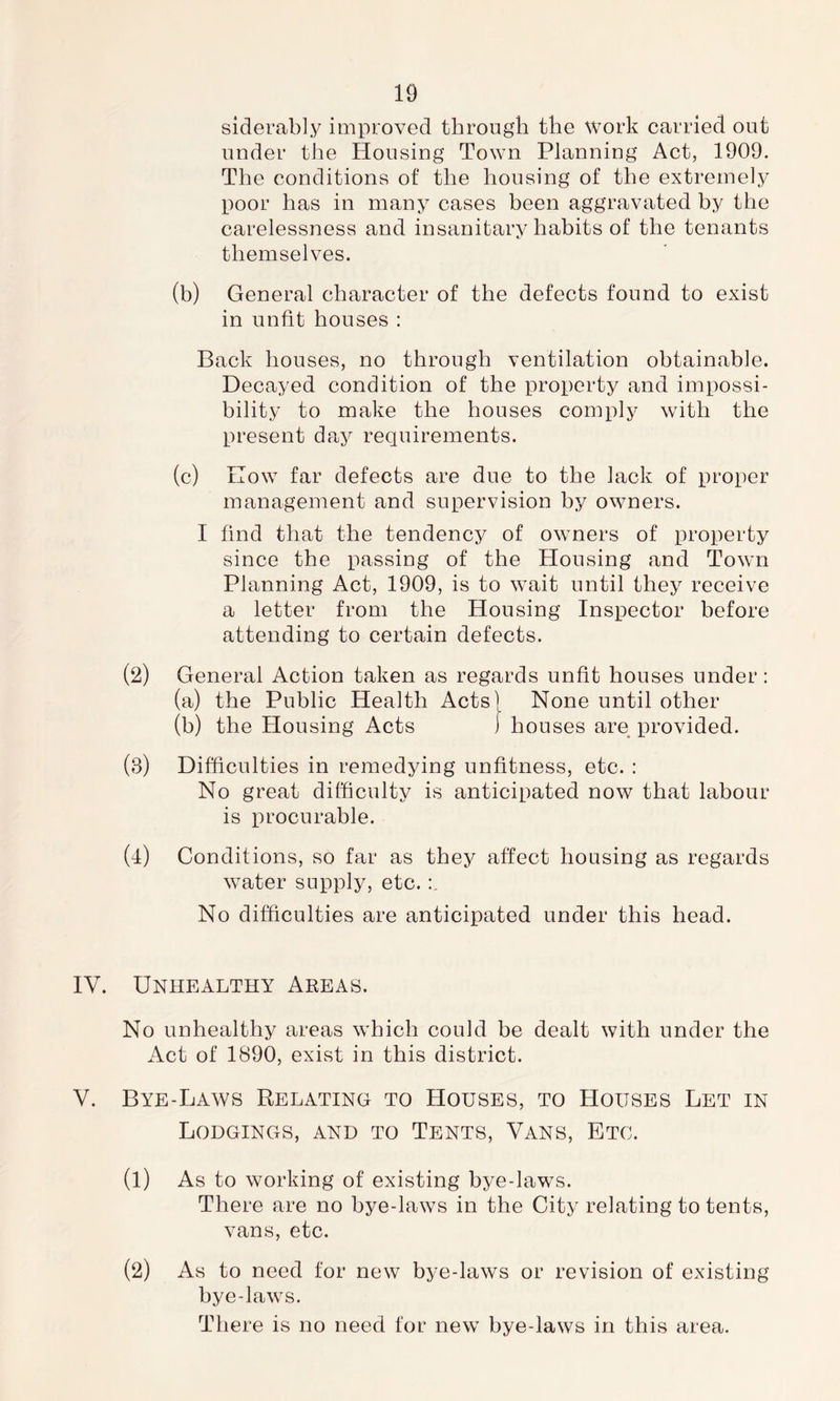 siderably improved through the work carried out under the Housing Town Planning Act, 1909. The conditions of the housing of the extremely poor has in many cases heen aggravated hy the carelessness and insanitary hahits of the tenants themselves. (h) General character of the defects found to exist in unfit houses : Back houses, no through ventilation obtainable. Decayed condition of the property and impossi- bility to make the houses comply with the present day requirements. (c) How far defects are due to the lack of proper management and supervision b^/ owners. I find that the tendency of owners of property since the passing of the Housing and Town Planning Act, 1909, is to wait until they receive a letter from the Housing Inspector before attending to certain defects. (2) General Action taken as regards unfit houses under : (a) the Public Health Acts| None until other (b) the Housing Acts j houses are provided. (3) Difficulties in remedying unfitness, etc. : No great difficulty is anticipated now that labour is procurable. (l) Conditions, so far as they affect housing as regards water supply, etc. No difficulties are anticipated under this head. IV. Unhealthy Areas. No unhealthy areas which could be dealt with under the Act of 1890, exist in this district. V. Bye-Laws Relating to Houses, to Houses Let in Lodgings, and to Tents, Vans, Etc. (l) As to working of existing bye-laws. There are no bye-laws in the City relating to tents, vans, etc. As to need for new bye-laws or revision of existing bye-laws. There is no need for new bye-laws in this area. (2)