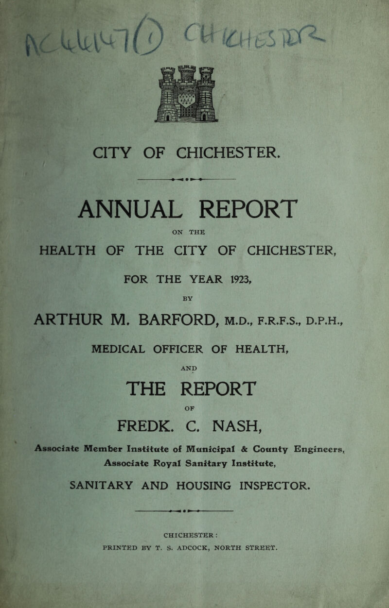 ANNUAL REPORT ON THE HEALTH OF THE CITY OF CHICHESTER, FOR THE YEAR 1923, ARTHUR M. BARFORD, m.d., f.r.f.s., d.p.h., MEDICAL OFFICER OF HEALTH, AND THE REPORT FREDK. C. NASH, Associate Member Institute ol Municipal & County Engineers, Associate Royal Sanitary Institute, SANITARY AND HOUSING INSPECTOR. CHICHESTER : PRINTED BY T. S. ADCOCK, NORTH STREET.