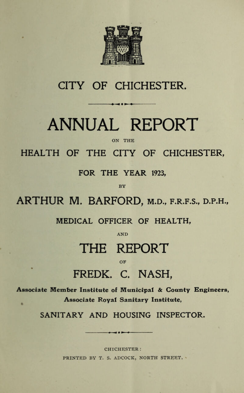 ANNUAL REPORT ON THE HEALTH OF THE CITY OF CHICHESTER, FOR THE YEAR 1923, BY ARTHUR M. BARFORD, m.d., f.r.f.s., d.p.h., MEDICAL OFFICER OF HEALTH, AND THE REPORT FREDK. C, NASH, Associate Member Institute of Municipal & County Engineers, ^ Associate Royal Sanitary Institute, SANITARY AND HOUSING INSPECTOR. CHICHESTER : PRINTED BY T. S. ADCOCK, NORTH STREET, '